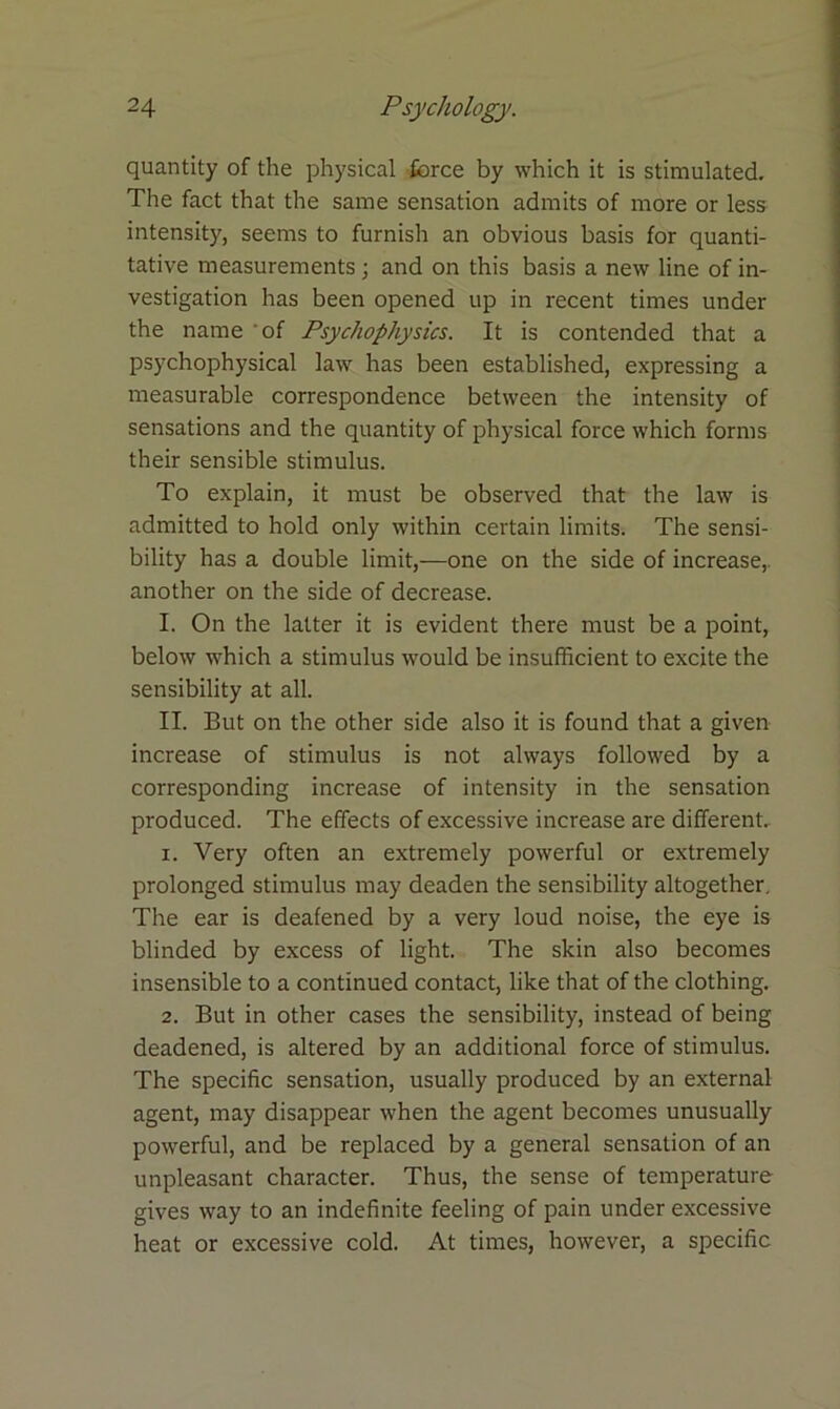 quantity of the physical force by which it is stimulated. The fact that the same sensation admits of more or less intensity, seems to furnish an obvious basis for quanti- tative measurements; and on this basis a new line of in- vestigation has been opened up in recent times under the name of Psychophysics. It is contended that a psychophysical law has been established, expressing a measurable correspondence between the intensity of sensations and the quantity of physical force which forms their sensible stimulus. To explain, it must be observed that the law is admitted to hold only within certain limits. The sensi- bility has a double limit,—one on the side of increase,, another on the side of decrease. I. On the latter it is evident there must be a point, below which a stimulus would be insufficient to excite the sensibility at all. II. But on the other side also it is found that a given increase of stimulus is not always followed by a corresponding increase of intensity in the sensation produced. The effects of excessive increase are different. 1. Very often an extremely powerful or extremely prolonged stimulus may deaden the sensibility altogether. The ear is deafened by a very loud noise, the eye is blinded by excess of light. The skin also becomes insensible to a continued contact, like that of the clothing. 2. But in other cases the sensibility, instead of being deadened, is altered by an additional force of stimulus. The specific sensation, usually produced by an external agent, may disappear when the agent becomes unusually powerful, and be replaced by a general sensation of an unpleasant character. Thus, the sense of temperature gives way to an indefinite feeling of pain under excessive heat or excessive cold. At times, however, a specific