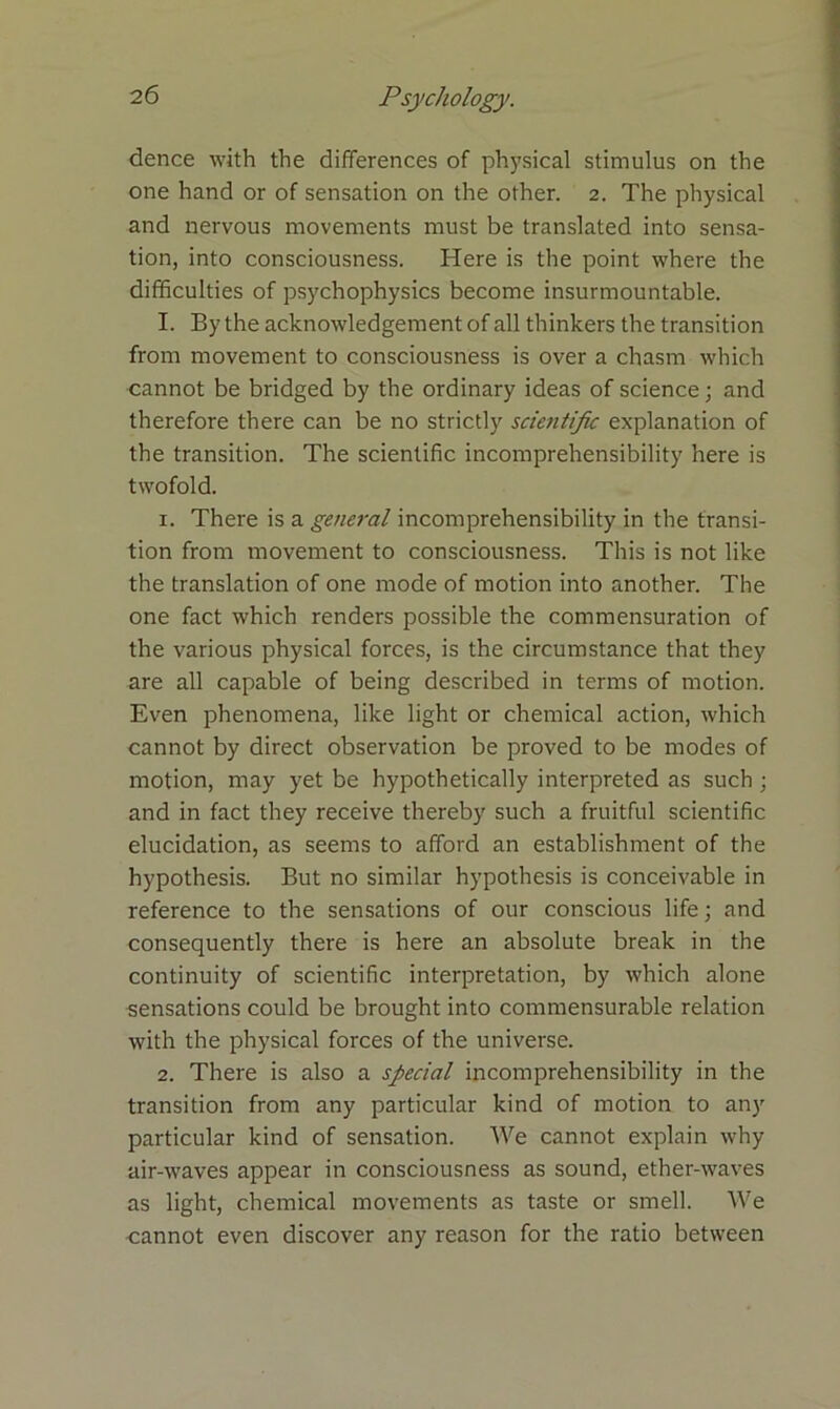 dence with the differences of physical stimulus on the one hand or of sensation on the other. 2. The physical and nervous movements must be translated into sensa- tion, into consciousness. Here is the point where the difficulties of psychophysics become insurmountable. I. By the acknowledgement of all thinkers the transition from movement to consciousness is over a chasm which cannot be bridged by the ordinary ideas of science; and therefore there can be no strictly sciejitific explanation of the transition. The scientific incomprehensibility here is twofold. 1. There is a general incomprehensibility in the transi- tion from movement to consciousness. This is not like the translation of one mode of motion into another. The one fact which renders possible the commensuration of the various physical forces, is the circumstance that they are all capable of being described in terms of motion. Even phenomena, like light or chemical action, which cannot by direct observation be proved to be modes of motion, may yet be hypothetically interpreted as such ; and in fact they receive thereby such a fruitful scientific elucidation, as seems to afford an establishment of the hypothesis. But no similar hypothesis is conceivable in reference to the sensations of our conscious life; and consequently there is here an absolute break in the continuity of scientific interpretation, by which alone sensations could be brought into commensurable relation with the physical forces of the universe. 2. There is also a special incomprehensibility in the transition from any particular kind of motion to any particular kind of sensation. We cannot explain why air-waves appear in consciousness as sound, ether-waves as light, chemical movements as taste or smell. We cannot even discover any reason for the ratio between