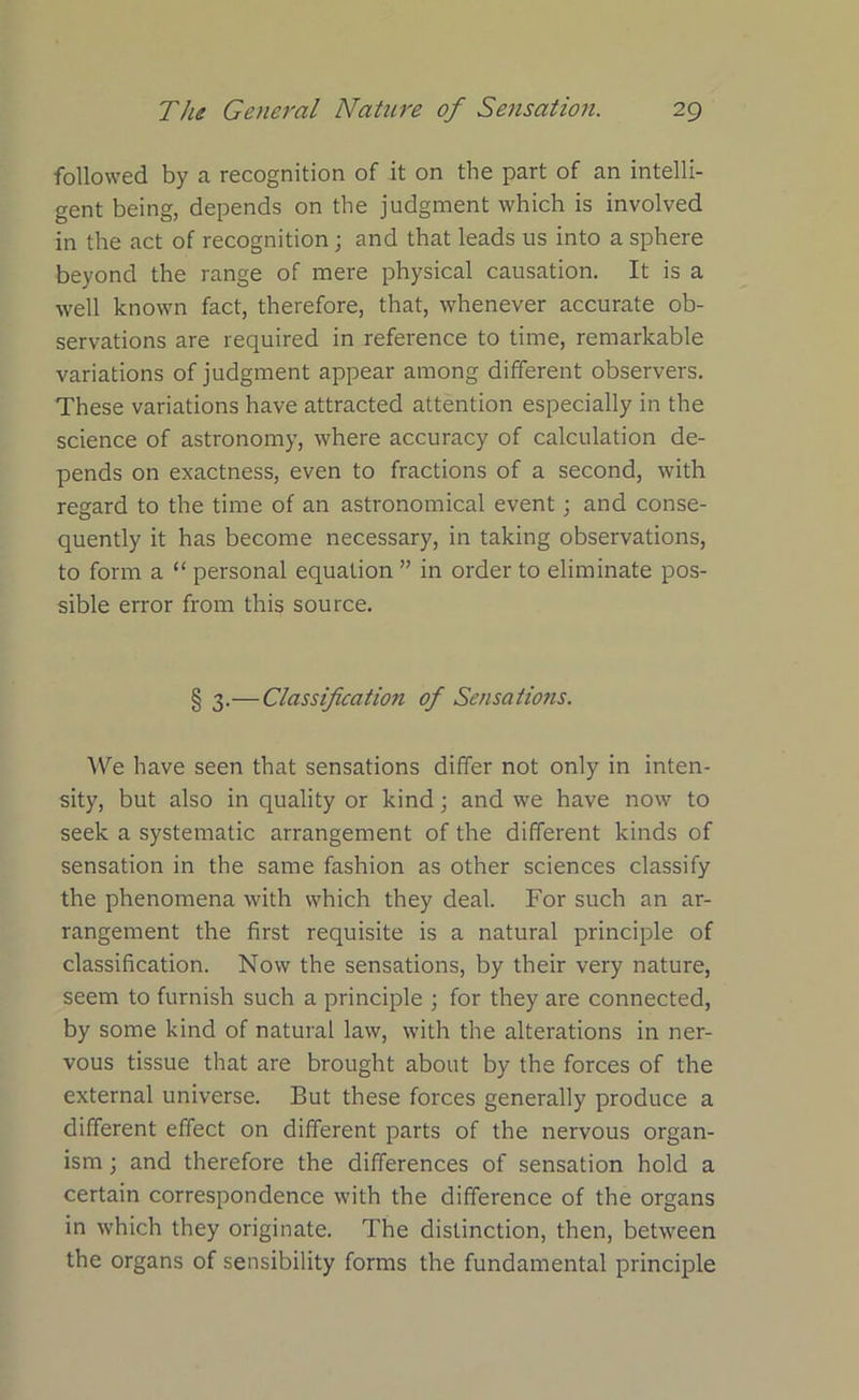 followed by a recognition of it on the part of an intelli- gent being, depends on the judgment which is involved in the act of recognition; and that leads us into a sphere beyond the range of mere physical causation. It is a well known fact, therefore, that, whenever accurate ob- servations are required in reference to time, remarkable variations of judgment appear among different observers. These variations have attracted attention especially in the science of astronomy, where accuracy of calculation de- pends on exactness, even to fractions of a second, with regard to the time of an astronomical event; and conse- quently it has become necessary, in taking observations, to form a “ personal equation ” in order to eliminate pos- sible error from this source. § 3.—Classification of Sensations. We have seen that sensations differ not only in inten- sity, but also in quality or kind; and we have now to seek a systematic arrangement of the different kinds of sensation in the same fashion as other sciences classify the phenomena with which they deal. For such an ar- rangement the first requisite is a natural principle of classification. Now the sensations, by their very nature, seem to furnish such a principle ; for they are connected, by some kind of natural law, with the alterations in ner- vous tissue that are brought about by the forces of the external universe. But these forces generally produce a different effect on different parts of the nervous organ- ism ; and therefore the differences of sensation hold a certain correspondence with the difference of the organs in which they originate. The distinction, then, between the organs of sensibility forms the fundamental principle