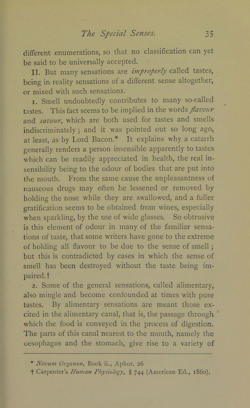 different enumerations, so that no classification can yet be said to be universally accepted. II. But many sensations are improperly called tastes, being in reality sensations of a different sense altogether, or mixed with such sensations. 1. Smell undoubtedly contributes to many so-called tastes. This fact seems to be implied in the words flavour and savour, which are both used for tastes and smells indiscriminately 3 and it was pointed out so long ago, at least, as by Lord Bacon.* It explains why a catarrh generally renders a person insensible apparently to tastes which can be readily appreciated in health, the real in- sensibility being to the odour of bodies that are put into the mouth. From the same cause the unpleasantness of nauseous drugs may often be lessened or removed by holding the nose while they are swallowed, and a fuller gratification seems to be obtained from wines, especially when sparkling, by the use of wide glasses. So obtrusive is this element of odour in many of the familiar sensa- tions of taste, that some writers have gone to the extreme of holding all flavour to be due to the sense of smell; but this is contradicted by cases in which the sense of smell has been destroyed without the taste being im- paired.! 2. Some of the general sensations, called alimentary, also mingle and become confounded at times with pure tastes. By alimentary sensations are meant those ex- cited in the alimentary canal, that is, the passage through which the food is conveyed in the process of digestion. The parts of this canal nearest to the mouth, namely the oesophagus and the stomach, give rise to a variety of * Novum Organon, Book ii., Aphor. 26 t Carpenter’s Human Physiology, § 744 (American Ed., i860).