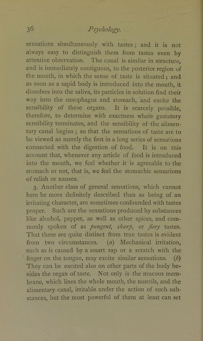 sensations simultaneously with tastes; and it is not always easy to distinguish them from tastes even by attentive observation. The canal is similar in structure, and is immediately contiguous, to the posterior region of the mouth, in which the sense of taste is situated; and as soon as a sapid body is introduced into the mouth, it dissolves into the saliva, its particles in solution find their way into the oesophagus and stomach, and excite the sensibility of these organs. It is scarcely possible, therefore, to determine with exactness where gustatory sensibility terminates, and the sensibility of the alimen- tary canal begins ; so that the sensations of taste are to be viewed as merely the first in a long series of sensations connected with the digestion of food. It is on this account that, whenever any article of food is introduced into the mouth, we feel whether it is agreeable to the stomach or not, that is, we feel the stomachic sensations of relish or nausea. 3. Another class of general sensations, which cannot here be more definitely described than as being of an irritating character, are sometimes confounded with tastes proper. Such are the sensations produced by substances like alcohol, pepper, as well as other spices, and com- monly spoken of as putigetit, sharp, or fiery tastes. That these are quite distinct from true tastes is evident from two circumstances. (a) Mechanical irritation, such as is caused by a smart rap or a scratch with the finger on the tongue, may excite similar sensations, (h) They can be excited also on other parts of the body be- sides the organ of taste. Not only is the mucous mem- brane, which lines the whole mouth, the nostrils, and the alimentary canal, irritable under the action of such sub- stances, but the most powerful of them at least can set