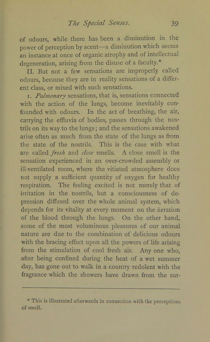 of odours, while there has been a diminution in the power of perception by scent—a diminution which seems an instance at once of organic atrophy and of intellectual degeneration, arising from the disuse of a faculty.* II. But not a few sensations are improperly called odours, because they are in reality sensations of a differ- ent class, or mixed with such sensations. i. Pulmonary sensations, that is, sensations connected with the action of the lungs, become inevitably con- founded with odours. In the act of breathing, the air, carrying the effluvia of bodies, passes through the nos- trils on its way to the lungs; and the sensations awakened arise often as much from the state of the lungs as from the state of the nostrils. This is the case with what are called fresh and close smells. A close smell is the sensation experienced in an over-crowded assembly or ill-ventilated room, where the vitiated atmosphere does not supply a sufficient quantity of oxygen for healthy respiration. The feeling excited is not merely that of irritation in the nostrils, but a consciousness of de- pression diffused over the whole animal system, which depends for its vitality at every moment on the aeration of the blood through the lungs. On the other hand, some of the most voluminous pleasures of our animal nature are due to the combination of delicious odours with the bracing effect upon all the powers of life arising from the stimulation of cool fresh air. Any one who, after being confined during the heat of a wet summer day, has gone out to walk in a country redolent with the fragrance which the showers have drawn from the sur- * This is illustrated afterwards in connection with the perceptions ■of smell.