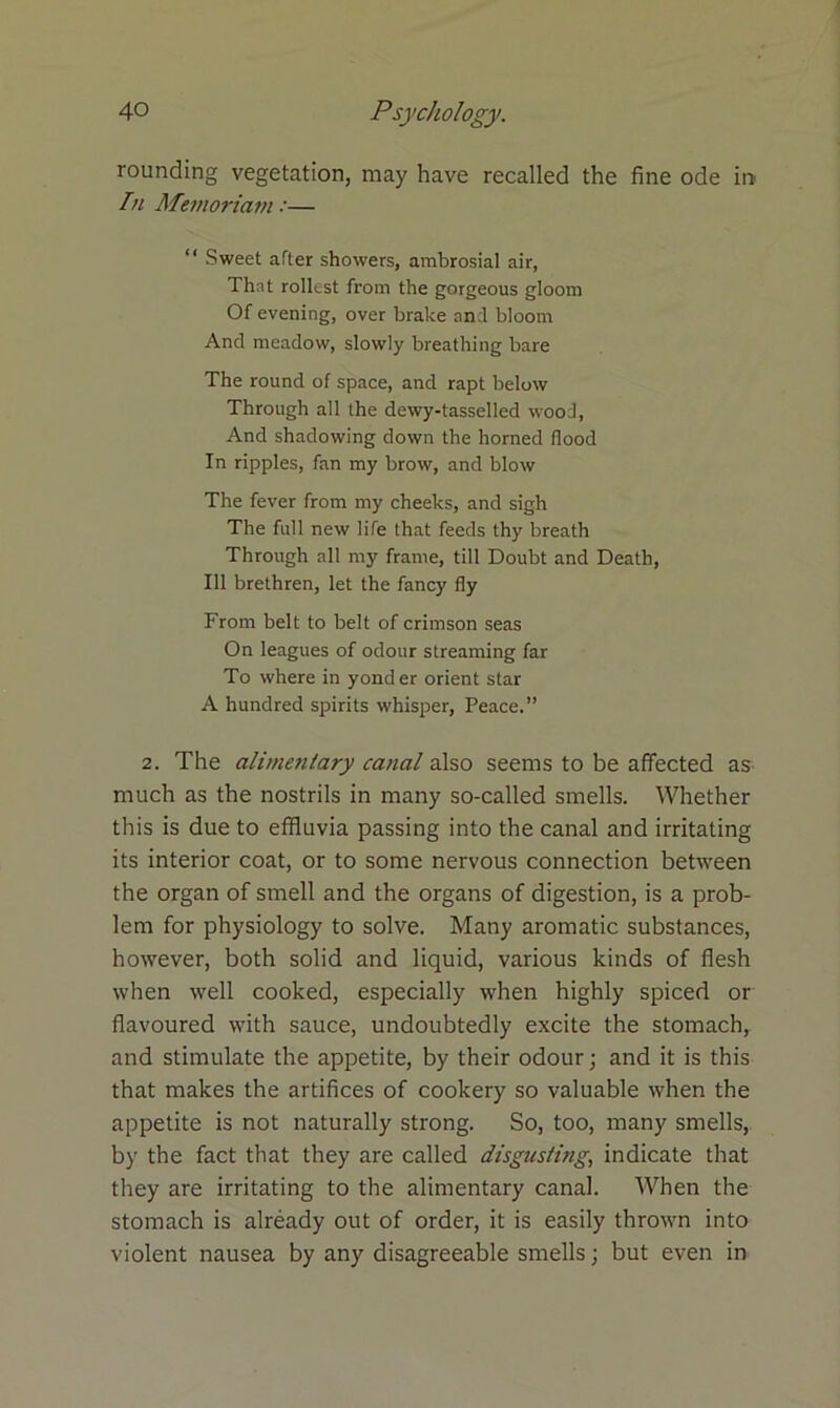 rounding vegetation, may have recalled the fine ode in In Memoriam:— “ Sweet after showers, ambrosial air, That rollest from the gorgeous gloom Of evening, over brake an;l bloom And meadow, slowly breathing bare The round of space, and rapt below Through all the dewy-tasselled wood, And shadowing down the horned flood In ripples, fan my brow, and blow The fever from my cheeks, and sigh The full new life that feeds thy breath Through all my frame, till Doubt and Death, 111 brethren, let the fancy fly From belt to belt of crimson seas On leagues of odour streaming far To where in yonder orient star A hundred spirits whisper, Peace.” 2. The alimentary canal also seems to be affected as much as the nostrils in many so-called smells. Whether this is due to effluvia passing into the canal and irritating its interior coat, or to some nervous connection between the organ of smell and the organs of digestion, is a prob- lem for physiology to solve. Many aromatic substances, however, both solid and liquid, various kinds of flesh when well cooked, especially when highly spiced or flavoured with sauce, undoubtedly excite the stomach, and stimulate the appetite, by their odour; and it is this that makes the artifices of cookery so valuable when the appetite is not naturally strong. So, too, many smells, by the fact that they are called disgusting, indicate that they are irritating to the alimentary canal. When the stomach is already out of order, it is easily thrown into violent nausea by any disagreeable smells; but even in