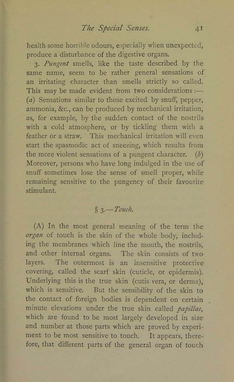 health some horrible odours, especially when unexpected, produce a disturbance of the digestive organs. 3. Pungent smells, like the taste described by the same name, seem to be rather general sensations of an irritating character than smells strictly so called. This may be made evident from two considerations (a) Sensations similar to those excited by snuff, pepper, ammonia, &c., can be produced by mechanical irritation, as, for example, by the sudden contact of the nostrils with a cold atmosphere, or by tickling them with a feather or a straw. This mechanical irritation will even start the spasmodic act of sneezing, which results from the more violent sensations of a pungent character, (h) Moreover, persons who have long indulged in the use of snuff sometimes lose the sense of smell proper, while remaining sensitive to the pungency of their favourite stimulant. § 3.—Touch. (A) In the most general meaning of the term the orgati of touch is the skin of the whole body, includ- ing the membranes which line the mouth, the nostrils, and other internal organs. The skin consists of two- layers. The outermost is an insensitive protective covering, called the scarf skin (cuticle, or epidermis). Underlying this is the true skin (cutis vera, or derma), which is sensitive. But the sensibility of the skin to the contact of foreign bodies is dependent on certain minute elevations under the true skin called papillae, which are found to be most largely developed in size and number at those parts which are proved by experi- ment to be most sensitive to touch. It appears, there- fore, that different parts of the general organ of touch