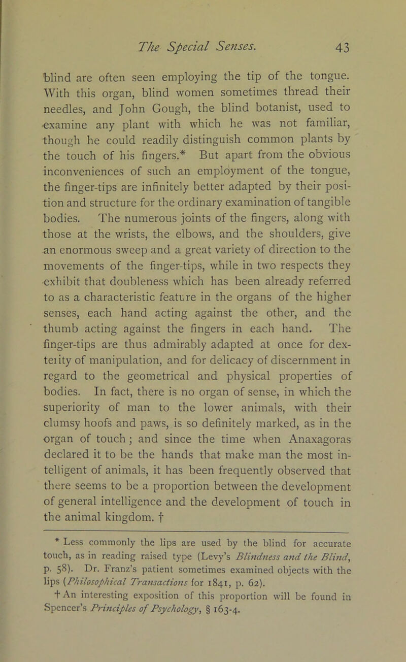 blind are often seen employing the tip of the tongue. With this organ, blind women sometimes thread their needles, and John Gough, the blind botanist, used to •examine any plant with which he was not familiar, though he could readily distinguish common plants by the touch of his fingers.* But apart from the obvious inconveniences of such an employment of the tongue, the finger-tips are infinitely better adapted by their posi- tion and structure for the ordinary examination of tangible bodies. The numerous joints of the fingers, along with those at the wrists, the elbows, and the shoulders, give an enormous sweep and a great variety of direction to the movements of the finger-tips, while in two respects they exhibit that doubleness which has been already referred to as a characteristic feature in the organs of the higher senses, each hand acting against the other, and the thumb acting against the fingers in each hand. The finger-tips are thus admirably adapted at once for dex- teiity of manipulation, and for delicacy of discernment in regard to the geometrical and physical properties of bodies. In fact, there is no organ of sense, in which the superiority of man to the lower animals, with their clumsy hoofs and paws, is so definitely marked, as in the organ of touch ; and since the time when Anaxagoras declared it to be the hands that make man the most in- telligent of animals, it has been frequently observed that there seems to be a proportion between the development of general intelligence and the development of touch in the animal kingdom, f * Less commonly the lips are used by the blind for accurate touch, as in reading raised type (Levy’s Blindness and the Blind, p. 58). Dr. Franz’s patient sometimes examined objects with the lips (Philosophical Transactions for 1841, p. 62). t An interesting exposition of this proportion will be found in Spencer’s Principles of Psychology, § 163-4.
