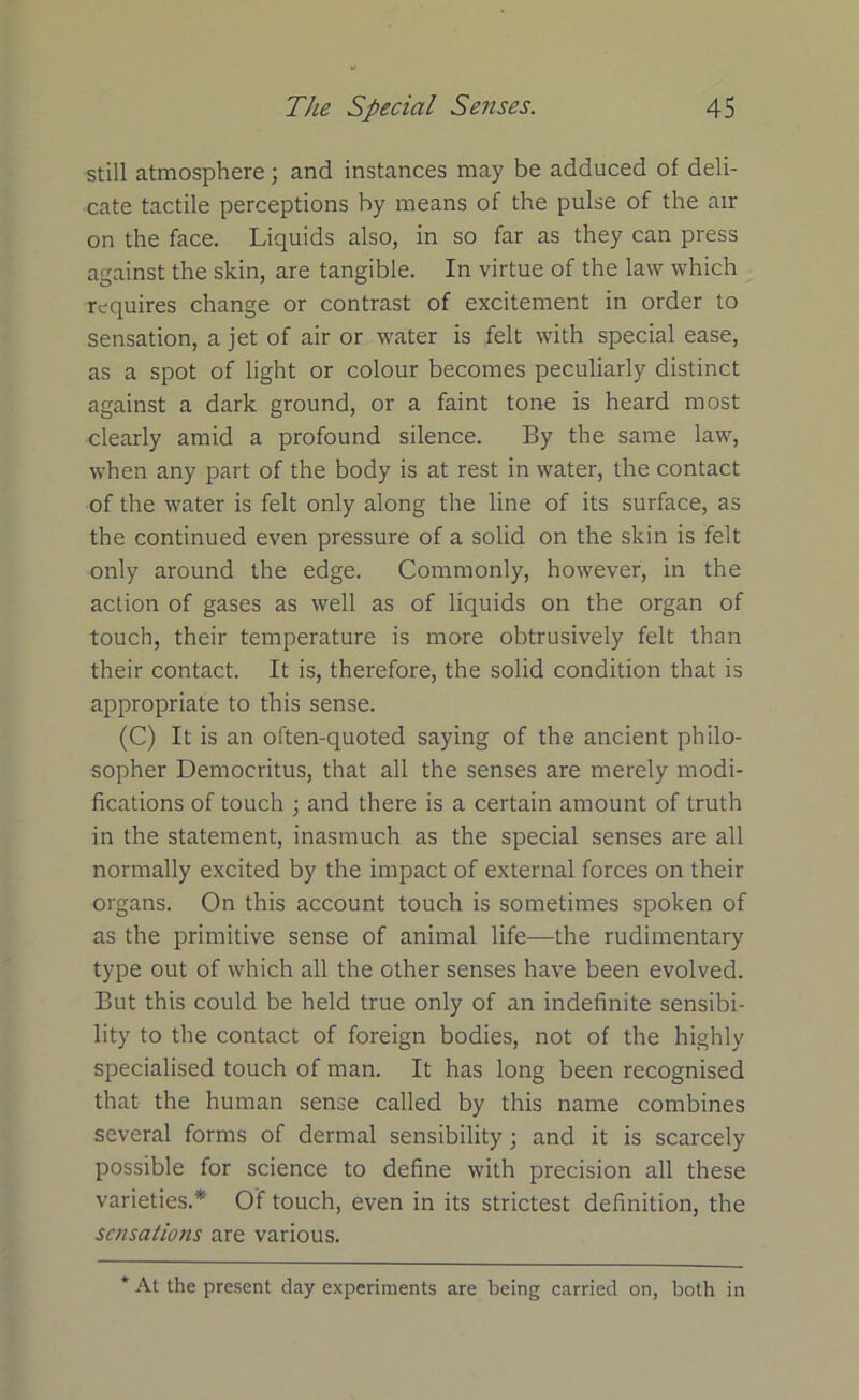 still atmosphere; and instances may be adduced of deli- cate tactile perceptions by means of the pulse of the air on the face. Liquids also, in so far as they can press against the skin, are tangible. In virtue of the law which requires change or contrast of excitement in order to sensation, a jet of air or water is felt with special ease, as a spot of light or colour becomes peculiarly distinct against a dark ground, or a faint tone is heard most clearly amid a profound silence. By the same law, when any part of the body is at rest in water, the contact of the water is felt only along the line of its surface, as the continued even pressure of a solid on the skin is felt only around the edge. Commonly, however, in the action of gases as well as of liquids on the organ of touch, their temperature is more obtrusively felt than their contact. It is, therefore, the solid condition that is appropriate to this sense. (C) It is an often-quoted saying of the ancient philo- sopher Democritus, that all the senses are merely modi- fications of touch ; and there is a certain amount of truth in the statement, inasmuch as the special senses are all normally excited by the impact of external forces on their organs. On this account touch is sometimes spoken of as the primitive sense of animal life—the rudimentary type out of which all the other senses have been evolved. But this could be held true only of an indefinite sensibi- lity to the contact of foreign bodies, not of the highly specialised touch of man. It has long been recognised that the human sense called by this name combines several forms of dermal sensibility; and it is scarcely possible for science to define with precision all these varieties.* Of touch, even in its strictest definition, the sensations are various. * At the present day experiments are being carried on, both in