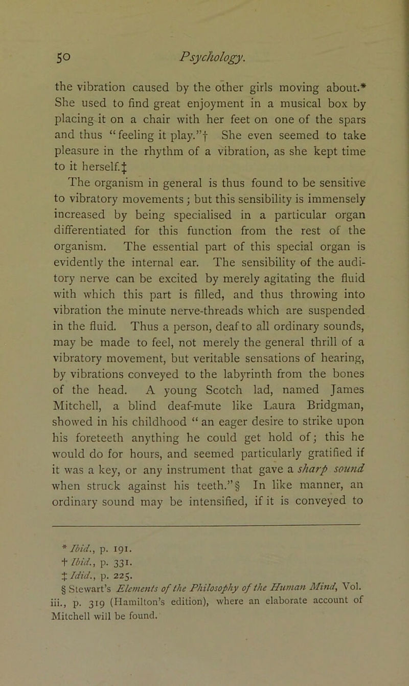 the vibration caused by the other girls moving about.* * * § She used to find great enjoyment in a musical box by placing it on a chair with her feet on one of the spars and thus “ feeling it play.”f She even seemed to take pleasure in the rhythm of a vibration, as she kept time to it herself.J The organism in general is thus found to be sensitive to vibratory movements ; but this sensibility is immensely increased by being specialised in a particular organ differentiated for this function from the rest of the organism. The essential part of this special organ is evidently the internal ear. The sensibility of the audi- tory nerve can be excited by merely agitating the fluid with which this part is filled, and thus throwing into vibration the minute nerve-threads which are suspended in the fluid. Thus a person, deaf to all ordinary sounds, may be made to feel, not merely the general thrill of a vibratory movement, but veritable sensations of hearing, by vibrations conveyed to the labyrinth from the bones of the head. A young Scotch lad, named James Mitchell, a blind deaf-mute like Laura Bridgman, showed in his childhood “ an eager desire to strike upon his foreteeth anything he could get hold of; this he would do for hours, and seemed particularly gratified if it was a key, or any instrument that gave a sharp sound when struck against his teeth.”§ In like manner, an ordinary sound may be intensified, if it is conveyed to * Ibid., p. 191. t Ibid., p. 331. X /did., p. 225. § Stewart’s Elements of the Philosophy of the Human Mind, Vol. iii., p. 319 (Hamilton’s edition), where an elaborate account of Mitchell will be found.