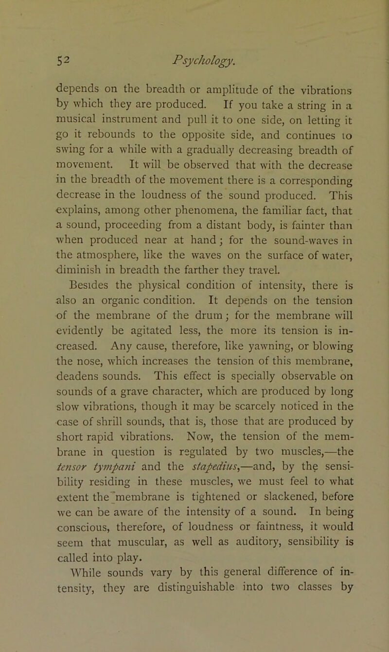 depends on the breadth or amplitude of the vibrations by which they are produced. If you take a string in a musical instrument and pull it to one side, on letting it go it rebounds to the opposite side, and continues 10 swing for a while with a gradually decreasing breadth of movement. It will be observed that with the decrease in the breadth of the movement there is a corresponding decrease in the loudness of the sound produced. This explains, among other phenomena, the familiar fact, that a sound, proceeding from a distant body, is fainter than when produced near at hand; for the sound-waves in the atmosphere, like the waves on the surface of water, diminish in breadth the farther they travel. Besides the physical condition of intensity, there is also an organic condition. It depends on the tension of the membrane of the drum; for the membrane wilt evidently be agitated less, the more its tension is in- creased. Any cause, therefore, like yawning, or blowing the nose, which increases the tension of this membrane, deadens sounds. This effect is specially observable on sounds of a grave character, which are produced by long slow vibrations, though it may be scarcely noticed in the case of shrill sounds, that is, those that are produced by short rapid vibrations. Now, the tension of the mem- brane in question is regulated by two muscles,—the tensor tympci7ii and the stapedius,—and, by the sensi- bility residing in these muscles, we must feel to what extent the membrane is tightened or slackened, before we can be aware of the intensity of a sound. In being conscious, therefore, of loudness or faintness, it would seem that muscular, as well as auditory, sensibility is called into play. While sounds vary by this general difference of in- tensity, they are distinguishable into two classes by