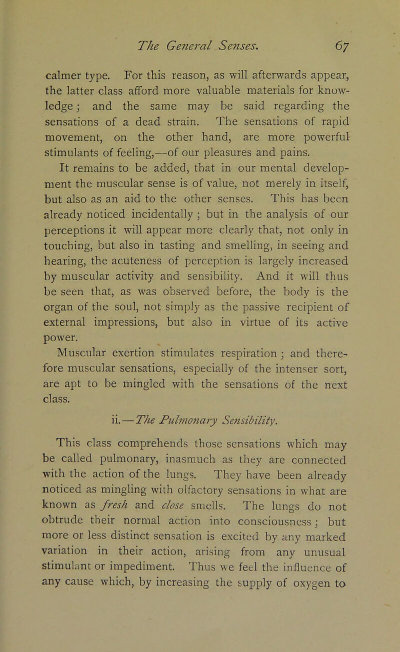 calmer type. For this reason, as will afterwards appear, the latter class afford more valuable materials for know- ledge ; and the same may be said regarding the sensations of a dead strain. The sensations of rapid movement, on the other hand, are more powerful stimulants of feeling,—of our pleasures and pains. It remains to be added, that in our mental develop- ment the muscular sense is of value, not merely in itself, but also as an aid to the other senses. This has been already noticed incidentally; but in the analysis of our perceptions it will appear more clearly that, not only in touching, but also in tasting and smelling, in seeing and hearing, the acuteness of perception is largely increased by muscular activity and sensibility. And it will thus be seen that, as was observed before, the body is the organ of the soul, not simply as the passive recipient of external impressions, but also in virtue of its active power. Muscular exertion stimulates respiration ; and there- fore muscular sensations, especially of the intenser sort, are apt to be mingled with the sensations of the next class. ii.—The Pulmonary Sensibility. This class comprehends those sensations which may be called pulmonary, inasmuch as they are connected with the action of the lungs. They have been already noticed as mingling with olfactory sensations in what are known as fresh and close smells. The lungs do not obtrude their normal action into consciousness; but more or less distinct sensation is excited by any marked variation in their action, arising from any unusual stimulant or impediment. Thus we feel the influence of any cause which, by increasing the supply of oxygen to