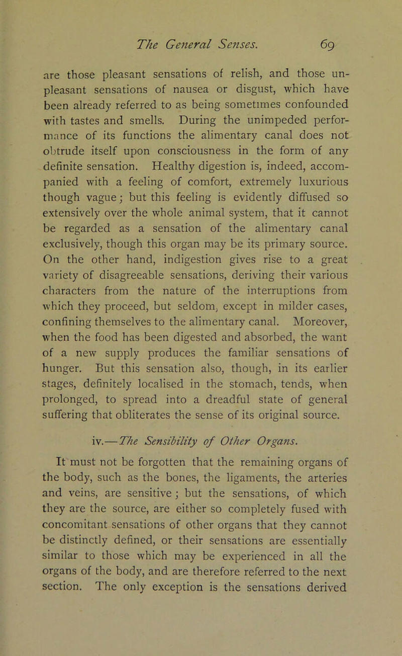 are those pleasant sensations of relish, and those un- pleasant sensations of nausea or disgust, which have been already referred to as being sometimes confounded with tastes and smells. During the unimpeded perfor- mance of its functions the alimentary canal does not obtrude itself upon consciousness in the form of any definite sensation. Healthy digestion is, indeed, accom- panied with a feeling of comfort, extremely luxurious though vague; but this feeling is evidently diffused so extensively over the whole animal system, that it cannot be regarded as a sensation of the alimentary canal exclusively, though this organ may be its primary source. On the other hand, indigestion gives rise to a great variety of disagreeable sensations, deriving their various characters from the nature of the interruptions from which they proceed, but seldom, except in milder cases, confining themselves to the alimentary canal. Moreover, when the food has been digested and absorbed, the want of a new supply produces the familiar sensations of hunger. But this sensation also, though, in its earlier stages, definitely localised in the stomach, tends, when prolonged, to spread into a dreadful state of general suffering that obliterates the sense of its original source. iv.—The Sensibility of Other Organs. It must not be forgotten that the remaining organs of the body, such as the bones, the ligaments, the arteries and veins, are sensitive ; but the sensations, of which they are the source, are either so completely fused with concomitant sensations of other organs that they cannot be distinctly defined, or their sensations are essentially similar to those which may be experienced in all the organs of the body, and are therefore referred to the next section. The only exception is the sensations derived