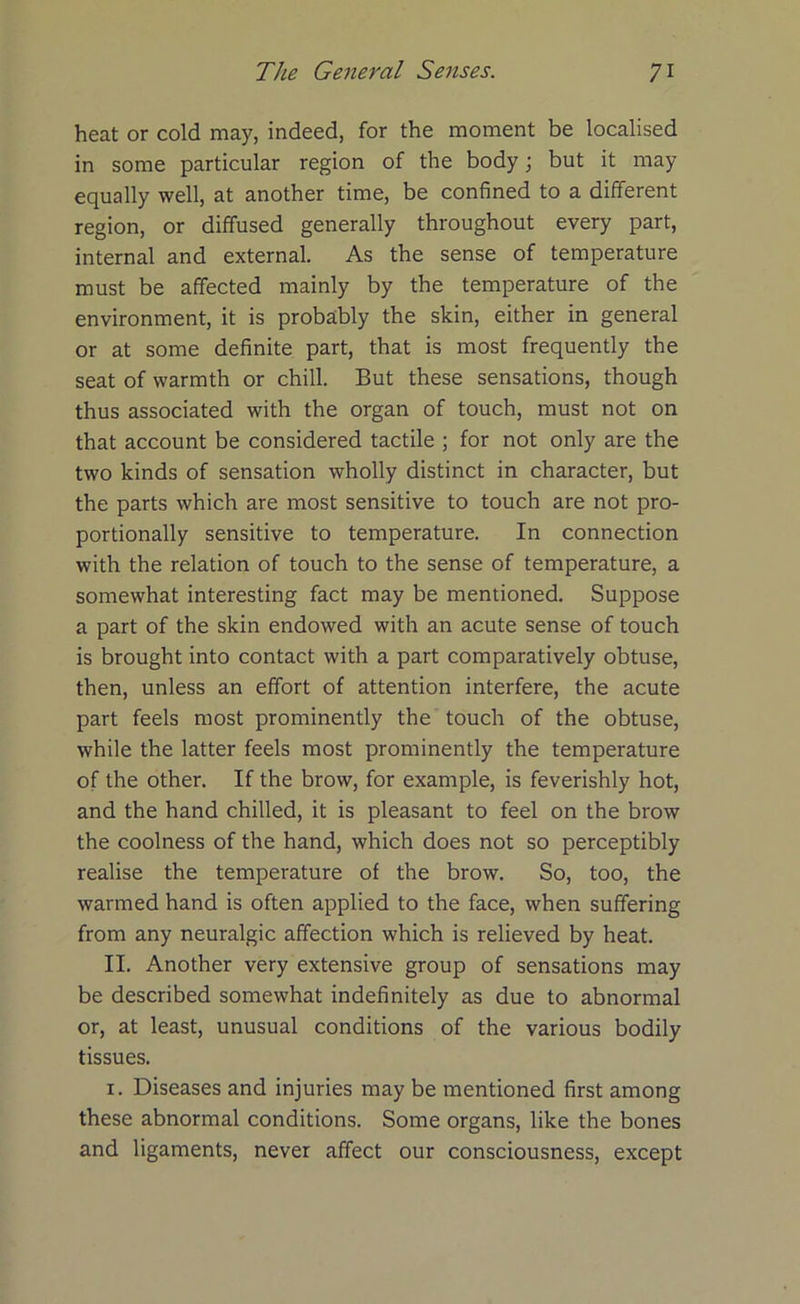 heat or cold may, indeed, for the moment be localised in some particular region of the body; but it may equally well, at another time, be confined to a different region, or diffused generally throughout every part, internal and external. As the sense of temperature must be affected mainly by the temperature of the environment, it is probably the skin, either in general or at some definite part, that is most frequently the seat of warmth or chill. But these sensations, though thus associated with the organ of touch, must not on that account be considered tactile ; for not only are the two kinds of sensation wholly distinct in character, but the parts which are most sensitive to touch are not pro- portionally sensitive to temperature. In connection with the relation of touch to the sense of temperature, a somewhat interesting fact may be mentioned. Suppose a part of the skin endowed with an acute sense of touch is brought into contact with a part comparatively obtuse, then, unless an effort of attention interfere, the acute part feels most prominently the touch of the obtuse, while the latter feels most prominently the temperature of the other. If the brow, for example, is feverishly hot, and the hand chilled, it is pleasant to feel on the brow the coolness of the hand, which does not so perceptibly realise the temperature of the brow. So, too, the warmed hand is often applied to the face, when suffering from any neuralgic affection which is relieved by heat. II. Another very extensive group of sensations may be described somewhat indefinitely as due to abnormal or, at least, unusual conditions of the various bodily tissues. 1. Diseases and injuries may be mentioned first among these abnormal conditions. Some organs, like the bones and ligaments, never affect our consciousness, except