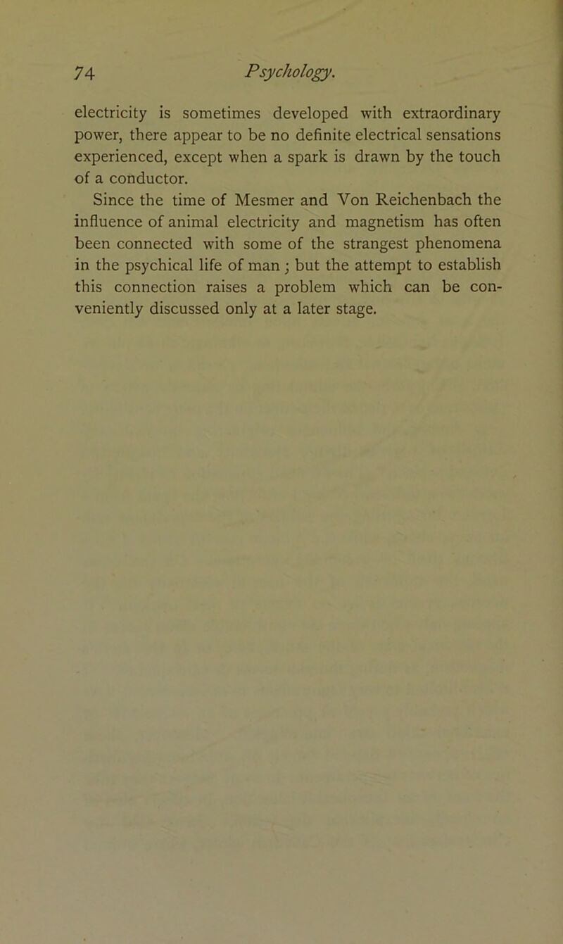 electricity is sometimes developed with extraordinary power, there appear to be no definite electrical sensations experienced, except when a spark is drawn by the touch of a conductor. Since the time of Mesmer and Von Reichenbach the influence of animal electricity and magnetism has often been connected with some of the strangest phenomena in the psychical life of man ; but the attempt to establish this connection raises a problem which can be con- veniently discussed only at a later stage.