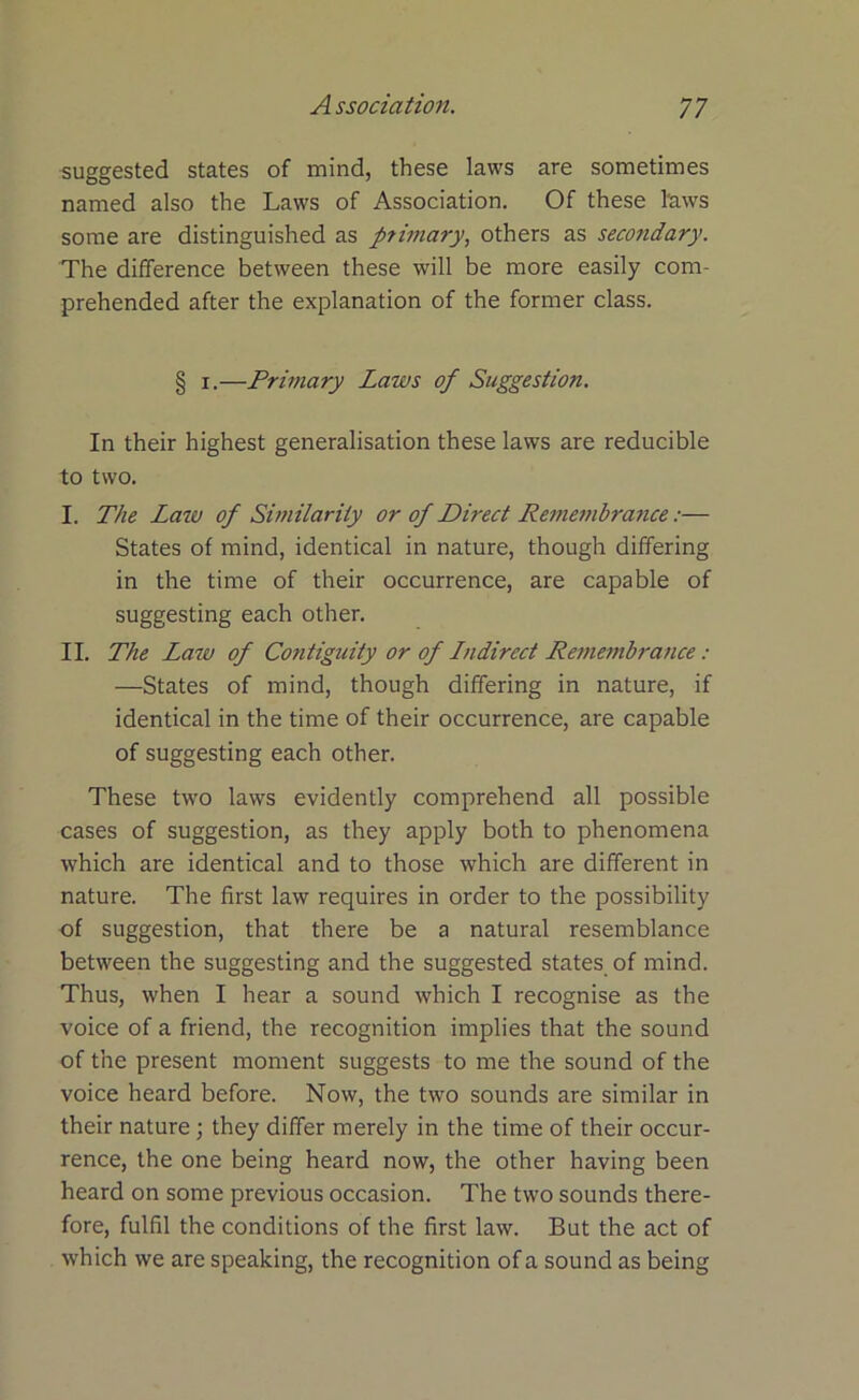 suggested states of mind, these laws are sometimes named also the Laws of Association. Of these laws some are distinguished as primary, others as secondary. The difference between these will be more easily com- prehended after the explanation of the former class. § i.—Primary Laws of Suggestion. In their highest generalisation these laws are reducible to two. I. The Law of Similarity or of Direct Remembrance:— States of mind, identical in nature, though differing in the time of their occurrence, are capable of suggesting each other. II. The Law of Contiguity or of Lndired Remembrance: —States of mind, though differing in nature, if identical in the time of their occurrence, are capable of suggesting each other. These two laws evidently comprehend all possible cases of suggestion, as they apply both to phenomena which are identical and to those which are different in nature. The first law requires in order to the possibility of suggestion, that there be a natural resemblance between the suggesting and the suggested states of mind. Thus, when I hear a sound which I recognise as the voice of a friend, the recognition implies that the sound of the present moment suggests to me the sound of the voice heard before. Now, the two sounds are similar in their nature ; they differ merely in the time of their occur- rence, the one being heard now, the other having been heard on some previous occasion. The two sounds there- fore, fulfil the conditions of the first law. But the act of which we are speaking, the recognition of a sound as being