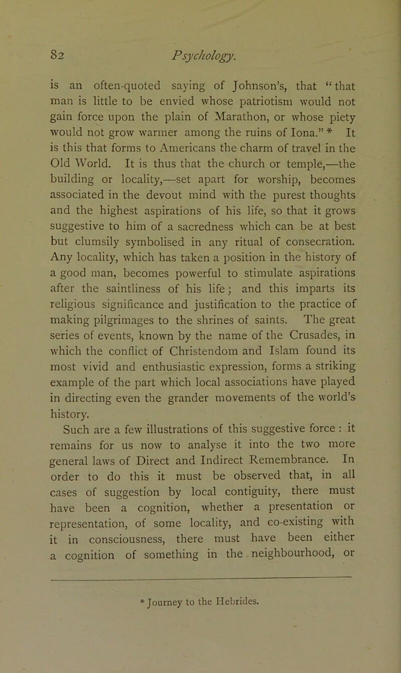 is an often-quoted saying of Johnson’s, that “ that man is little to be envied whose patriotism would not gain force upon the plain of Marathon, or whose piety would not grow warmer among the ruins of Iona.” * It is this that forms to Americans the charm of travel in the Old World. It is thus that the church or temple,—the building or locality,—set apart for worship, becomes associated in the devout mind with the purest thoughts and the highest aspirations of his life, so that it grows suggestive to him of a sacredness which can be at best but clumsily symbolised in any ritual of consecration. Any locality, which has taken a position in the history of a good man, becomes powerful to stimulate aspirations after the saintliness of his life; and this imparts its religious significance and justification to the practice of making pilgrimages to the shrines of saints. The great series of events, known by the name of the Crusades, in which the conflict of Christendom and Islam found its most vivid and enthusiastic expression, forms a striking example of the part which local associations have played in directing even the grander movements of the world’s history. Such are a few illustrations of this suggestive force : it remains for us now to analyse it into the two more general laws of Direct and Indirect Remembrance. In order to do this it must be observed that, in all cases of suggestion by local contiguity, there must have been a cognition, whether a presentation or representation, of some locality, and co-existing with it in consciousness, there must have been either a cognition of something in the neighbourhood, or * Journey to the Hebrides.