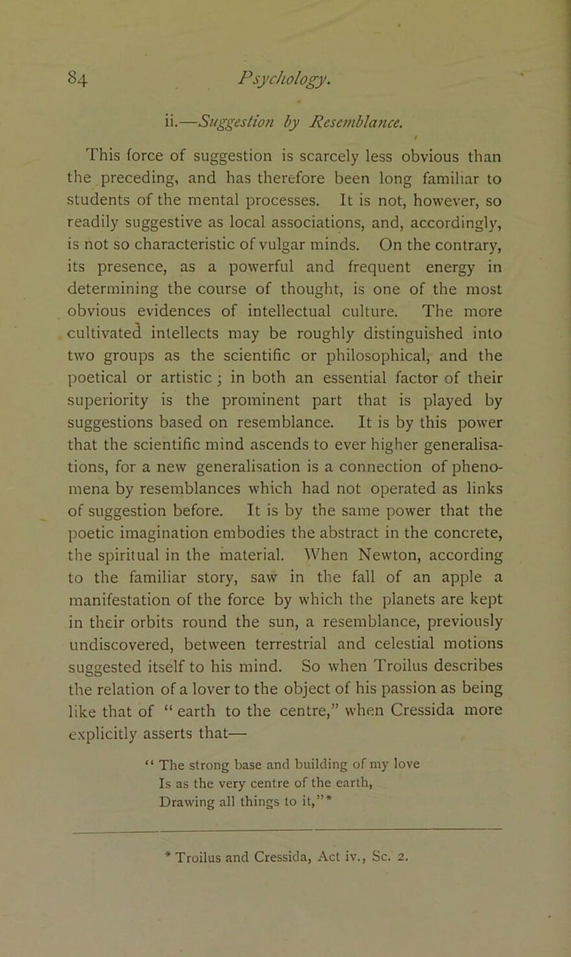 ii.—Suggestion by Resemblance. l This force of suggestion is scarcely less obvious than the preceding, and has therefore been long familiar to students of the mental processes. It is not, however, so readily suggestive as local associations, and, accordingly, is not so characteristic of vulgar minds. On the contrary, its presence, as a powerful and frequent energy in determining the course of thought, is one of the most obvious evidences of intellectual culture. The more cultivated intellects may be roughly distinguished into two groups as the scientific or philosophical, and the poetical or artistic ; in both an essential factor of their superiority is the prominent part that is played by suggestions based on resemblance. It is by this power that the scientific mind ascends to ever higher generalisa- tions, for a new generalisation is a connection of pheno- mena by resemblances which had not operated as links of suggestion before. It is by the same power that the poetic imagination embodies the abstract in the concrete, the spiritual in the material. When Newton, according to the familiar story, saw in the fall of an apple a manifestation of the force by which the planets are kept in their orbits round the sun, a resemblance, previously undiscovered, between terrestrial and celestial motions suggested itself to bis mind. So when Troilus describes the relation of a lover to the object of his passion as being like that of “ earth to the centre,” when Cressida more explicitly asserts that— “ The strong base and building of my love Is as the very centre of the earth, Drawing all things to it,”* * Troilus and Cressida, Act iv., Sc. 2.