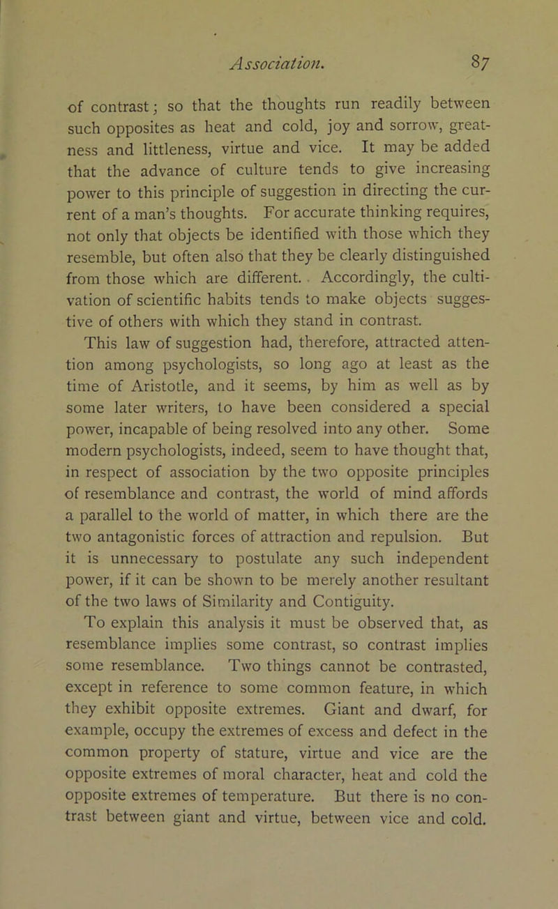 of contrast; so that the thoughts run readily between such opposites as heat and cold, joy and sorrow, great- ness and littleness, virtue and vice. It may be added that the advance of culture tends to give increasing power to this principle of suggestion in directing the cur- rent of a man’s thoughts. For accurate thinking requires, not only that objects be identified with those which they resemble, but often also that they be clearly distinguished from those which are different. Accordingly, the culti- vation of scientific habits tends to make objects sugges- tive of others with which they stand in contrast. This law of suggestion had, therefore, attracted atten- tion among psychologists, so long ago at least as the time of Aristotle, and it seems, by him as well as by some later writers, to have been considered a special power, incapable of being resolved into any other. Some modern psychologists, indeed, seem to have thought that, in respect of association by the two opposite principles of resemblance and contrast, the world of mind affords a parallel to the world of matter, in which there are the two antagonistic forces of attraction and repulsion. But it is unnecessary to postulate any such independent power, if it can be shown to be merely another resultant of the two laws of Similarity and Contiguity. To explain this analysis it must be observed that, as resemblance implies some contrast, so contrast implies some resemblance. Two things cannot be contrasted, except in reference to some common feature, in which they exhibit opposite extremes. Giant and dwarf, for example, occupy the extremes of excess and defect in the common property of stature, virtue and vice are the opposite extremes of moral character, heat and cold the opposite extremes of temperature. But there is no con- trast between giant and virtue, between vice and cold.