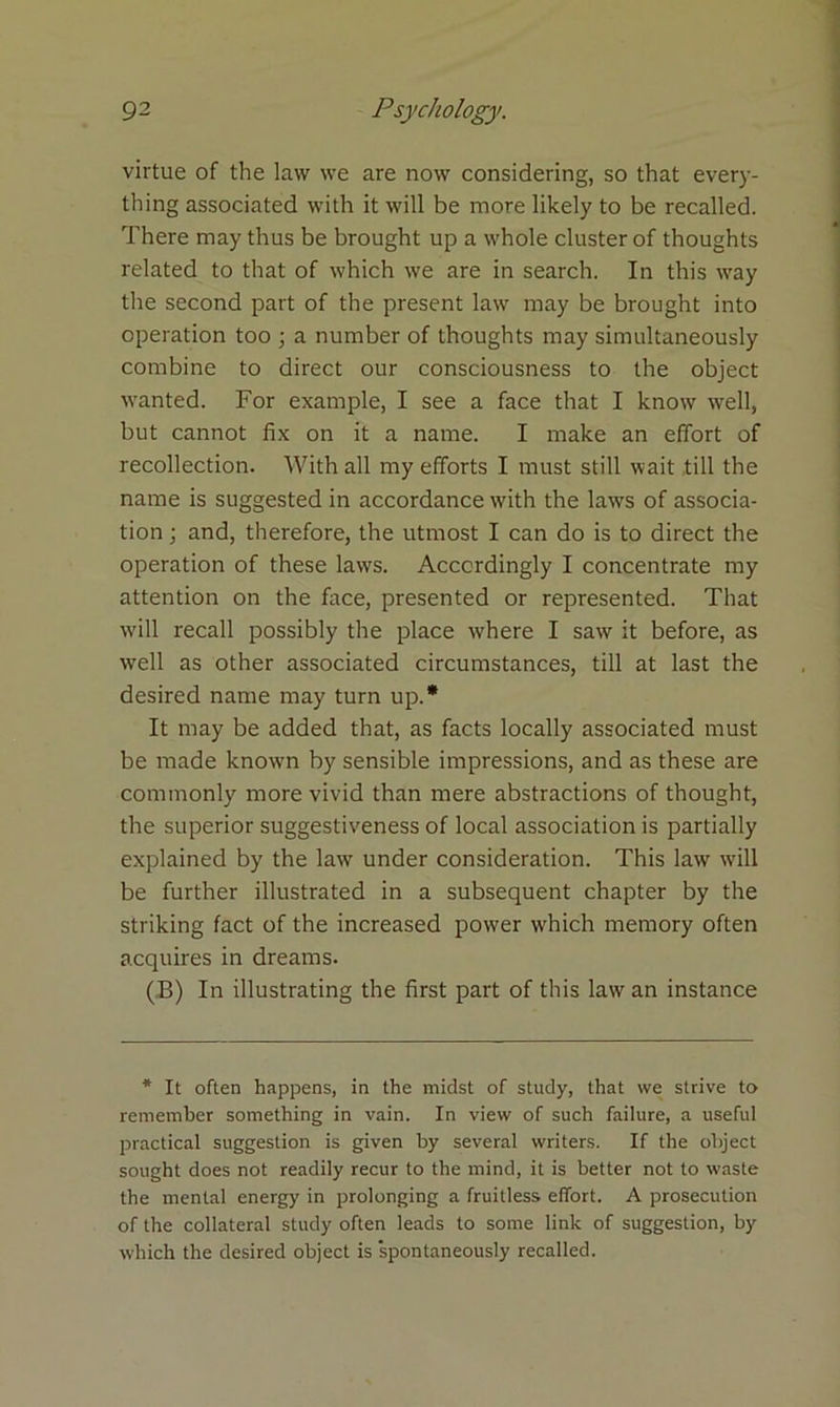 virtue of the law we are now considering, so that every- thing associated with it will be more likely to be recalled. There may thus be brought up a whole cluster of thoughts related to that of which we are in search. In this way the second part of the present law may be brought into operation too ; a number of thoughts may simultaneously combine to direct our consciousness to the object wanted. For example, I see a face that I know well, but cannot fix on it a name. I make an effort of recollection. With all my efforts I must still wait till the name is suggested in accordance with the laws of associa- tion ; and, therefore, the utmost I can do is to direct the operation of these lawTs. Accordingly I concentrate my attention on the face, presented or represented. That will recall possibly the place w'here I saw it before, as well as other associated circumstances, till at last the desired name may turn up.* It may be added that, as facts locally associated must be made known by sensible impressions, and as these are commonly more vivid than mere abstractions of thought, the superior suggestiveness of local association is partially explained by the law under consideration. This law will be further illustrated in a subsequent chapter by the striking fact of the increased pow'er which memory often acquires in dreams. (B) In illustrating the first part of this law an instance * It often happens, in the midst of study, that we strive to remember something in vain. In view of such failure, a useful practical suggestion is given by several writers. If the object sought does not readily recur to the mind, it is better not to waste the mental energy in prolonging a fruitless effort. A prosecution of the collateral study often leads to some link of suggestion, by which the desired object is spontaneously recalled.