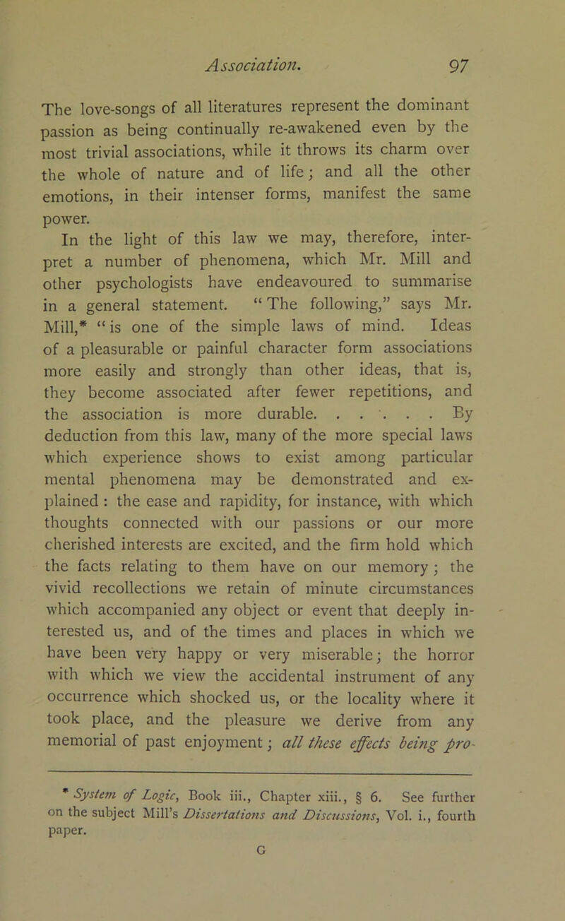 The love-songs of all literatures represent the dominant passion as being continually re-awakened even by the most trivial associations, while it throws its charm over the whole of nature and of life; and all the other emotions, in their intenser forms, manifest the same power. In the light of this law we may, therefore, inter- pret a number of phenomena, which Mr. Mill and other psychologists have endeavoured to summarise in a general statement. “ The following,” says Mr. Mill,* “ is one of the simple laws of mind. Ideas of a pleasurable or painful character form associations more easily and strongly than other ideas, that is, they become associated after fewer repetitions, and the association is more durable. . . . . . By deduction from this law, many of the more special laws which experience shows to exist among particular mental phenomena may be demonstrated and ex- plained : the ease and rapidity, for instance, with which thoughts connected with our passions or our more cherished interests are excited, and the firm hold which the facts relating to them have on our memory; the vivid recollections we retain of minute circumstances which accompanied any object or event that deeply in- terested us, and of the times and places in which we have been very happy or very miserable; the horror with which we view the accidental instrument of any occurrence which shocked us, or the locality where it took place, and the pleasure we derive from any memorial of past enjoyment; all these effects being pro- * System of Logic, Book iii., Chapter xiii., § 6. See further on the subject Mill’s Dissertations and Discussions, Vol. i., fourth paper. G