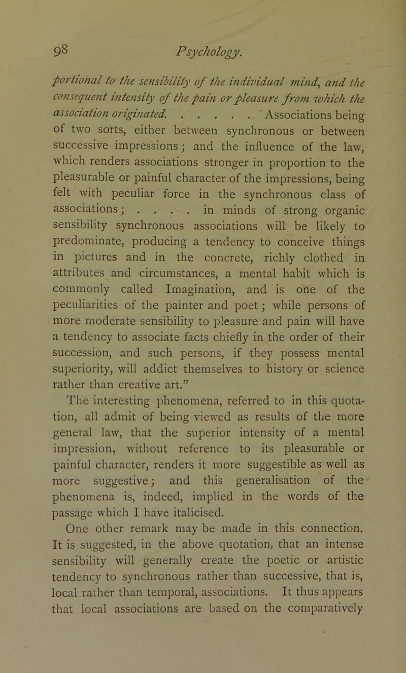 portiohal to the sensibility of the individual mind, and the consequent intensity of the pain or pleasure from which the association originated. Associations being of two sorts, either between synchronous or between successive impressions; and the influence of the law, which renders associations stronger in proportion to the pleasurable or painful character of the impressions, being felt with peculiar force in the synchronous class of associations; in minds of strong organic sensibility synchronous associations will be likely to predominate, producing a tendency to conceive things in pictures and in the concrete, richly clothed in attributes and circumstances, a mental habit which is commonly called Imagination, and is one of the peculiarities of the painter and poet; while persons of more moderate sensibility to pleasure and pain will have a tendency to associate facts chiefly in the order of their succession, and such persons, if they possess mental superiority, will addict themselves to history or science rather than creative art.” The interesting phenomena, referred to in this quota- tion, all admit of being viewed as results of the more general law, that the superior intensity of a mental impression, without reference to its pleasurable or painful character, renders it more suggestible as well as more suggestive; and this generalisation of the phenomena is, indeed, implied in the words of the passage which I have italicised. One other remark may be made in this connection. It is suggested, in the above quotation, that an intense sensibility will generally create the poetic or artistic tendency to synchronous rather than successive, that is, local rather than temporal, associations. It thus appears that local associations are based on the comparatively