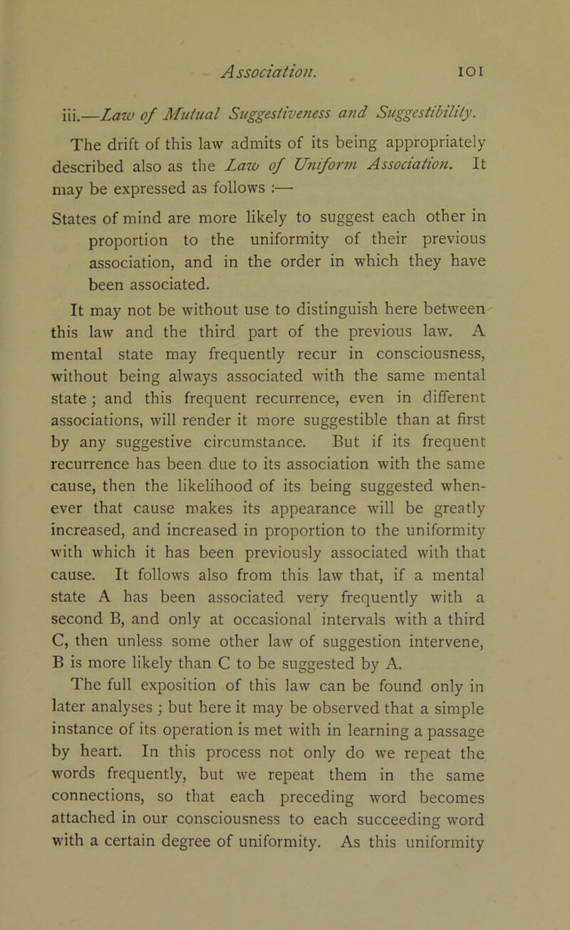 iii.—Law of Mutual Suggestiveness and Suggestibility. The drift of this law admits of its being appropriately described also as the Lazo of Uniform Association. It may be expressed as follows :— States of mind are more likely to suggest each other in proportion to the uniformity of their previous association, and in the order in which they have been associated. It may not be without use to distinguish here between this law and the third part of the previous law. A mental state may frequently recur in consciousness, without being always associated with the same mental state; and this frequent recurrence, even in different associations, will render it more suggestible than at first by any suggestive circumstance. But if its frequent recurrence has been due to its association with the same cause, then the likelihood of its being suggested when- ever that cause makes its appearance will be greatly increased, and increased in proportion to the uniformity with which it has been previously associated with that cause. It follows also from this law that, if a mental state A has been associated very frequently with a second B, and only at occasional intervals with a third C, then unless some other law of suggestion intervene, B is more likely than C to be suggested by A. The full exposition of this law can be found only in later analyses ; but here it may be observed that a simple instance of its operation is met with in learning a passage by heart. In this process not only do we repeat the words frequently, but we repeat them in the same connections, so that each preceding word becomes attached in our consciousness to each succeeding word with a certain degree of uniformity. As this uniformity