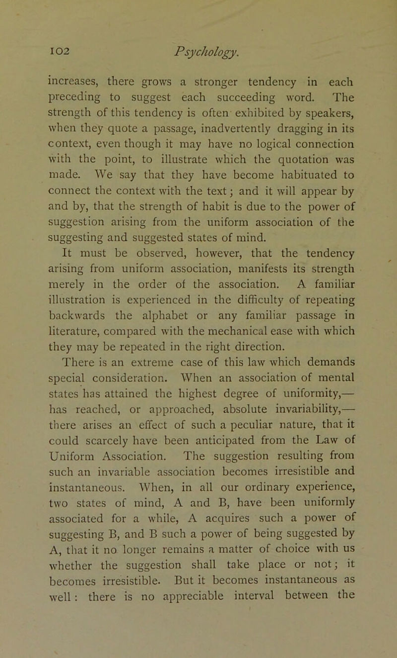 increases, there grows a stronger tendency in each preceding to suggest each succeeding word. The strength of this tendency is often exhibited by speakers, when they quote a passage, inadvertently dragging in its context, even though it may have no logical connection with the point, to illustrate which the quotation was made. We say that they have become habituated to connect the context with the text; and it will appear by and by'', that the strength of habit is due to the power of suggestion arising from the uniform association of the suggesting and suggested states of mind. It must be observed, however, that the tendency arising from uniform association, manifests its strength merely in the order of the association. A familiar illustration is experienced in the difficulty of repeating backwards the alphabet or any familiar passage in literature, compared with the mechanical ease with which they may be repeated in the right direction. There is an extreme case of this law which demands special consideration. When an association of mental states has attained the highest degree of uniformity,— has reached, or approached, absolute invariability,— there arises an effect of such a peculiar nature, that it could scarcely have been anticipated from the Law of Uniform Association. The suggestion resulting from such an invariable association becomes irresistible and instantaneous. When, in all our ordinary experience, two states of mind, A and B, have been uniformly associated for a while, A acquires such a power of suggesting B, and B such a power of being suggested by A, that it no longer remains a matter of choice with us whether the suggestion shall take place or not; it becomes irresistible. But it becomes instantaneous as well: there is no appreciable interval between the