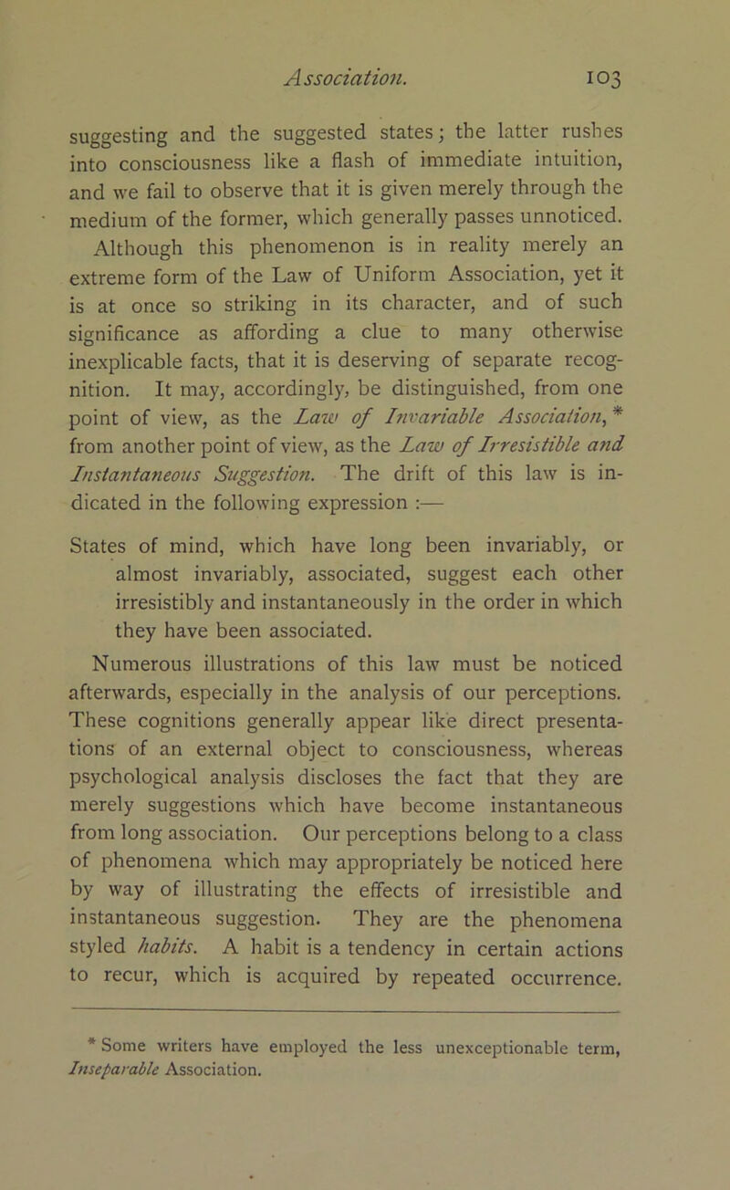 suggesting and the suggested states; the latter rushes into consciousness like a flash of immediate intuition, and we fail to observe that it is given merely through the medium of the former, which generally passes unnoticed. Although this phenomenon is in reality merely an extreme form of the Law of Uniform Association, yet it is at once so striking in its character, and of such significance as affording a clue to many otherwise inexplicable facts, that it is deserving of separate recog- nition. It may, accordingly, be distinguished, from one point of view, as the Law of Invariable Association, * from another point of view, as the Law of Irresistible and Instantaneous Suggestion. The drift of this law is in- dicated in the following expression :— States of mind, which have long been invariably, or almost invariably, associated, suggest each other irresistibly and instantaneously in the order in which they have been associated. Numerous illustrations of this law must be noticed afterwards, especially in the analysis of our perceptions. These cognitions generally appear like direct presenta- tions of an external object to consciousness, whereas psychological analysis discloses the fact that they are merely suggestions which have become instantaneous from long association. Our perceptions belong to a class of phenomena which may appropriately be noticed here by way of illustrating the effects of irresistible and instantaneous suggestion. They are the phenomena styled habits. A habit is a tendency in certain actions to recur, which is acquired by repeated occurrence. * Some writers have employed the less unexceptionable term, Inseparable Association.