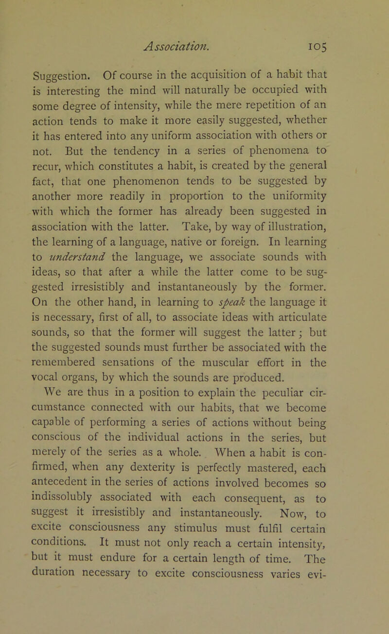 Suggestion. Of course in the acquisition of a habit that is interesting the mind will naturally be occupied with some degree of intensity, while the mere repetition of an action tends to make it more easily suggested, whether it has entered into any uniform association with others or not. But the tendency in a series of phenomena to recur, which constitutes a habit, is created by the general fact, that one phenomenon tends to be suggested by another more readily in proportion to the uniformity with which the former has already been suggested in association with the latter. Take, by way of illustration, the learning of a language, native or foreign. In learning to understand the language, we associate sounds with ideas, so that after a while the latter come to be sug- gested irresistibly and instantaneously by the former. On the other hand, in learning to speak the language it is necessary, first of all, to associate ideas with articulate sounds, so that the former will suggest the latter; but the suggested sounds must further be associated with the remembered sensations of the muscular effort in the vocal organs, by which the sounds are produced. We are thus in a position to explain the peculiar cir- cumstance connected with our habits, that we become capable of performing a series of actions without being conscious of the individual actions in the series, but merely of the series as a whole. When a habit is con- firmed, when any dexterity is perfectly mastered, each antecedent in the series of actions involved becomes so indissolubly associated with each consequent, as to suggest it irresistibly and instantaneously. Now, to excite consciousness any stimulus must fulfil certain conditions. It must not only reach a certain intensity, but it must endure for a certain length of time. The duration necessary to excite consciousness varies evi-