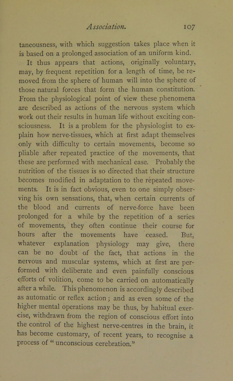 taneousness, with which suggestion takes place when it is based on a prolonged association of an uniform kind. It thus appears that actions, originally voluntary, may, by frequent repetition for a length of time, be re- moved from the sphere of human will into the sphere of those natural forces that form the human constitution. From the physiological point of view these phenomena are described as actions of the nervous system which work out their results in human life without exciting con- sciousness. It is a problem for the physiologist to ex- plain how nerve-tissues, which at first adapt themselves only with difficulty to certain movements, become so pliable after repeated practice of the movements, that these are performed with mechanical ease. Probably the nutrition of the tissues is so directed that their structure becomes modified in adaptation to the repeated move- ments. It is in fact obvious, even to one simply obser- ving his own sensations, that, when certain currents of the blood and currents of nerve-force have been prolonged for a while by the repetition of a series of movements, they often continue their course for hours after the movements have ceased. But, whatever explanation physiology may give, there can be no doubt of the fact, that actions in the nervous and muscular systems, which at first are per- formed with deliberate and even painfully conscious efforts of volition, come to be carried on automatically after a while. This phenomenon is accordingly described as automatic or reflex action; and as even some of the higher mental operations may be thus, by habitual exer- cise, withdrawn from the region of conscious effort into the control of the highest nerve-centres in the brain, it has become customary, of recent years, to recognise a process of “ unconscious cerebration.”