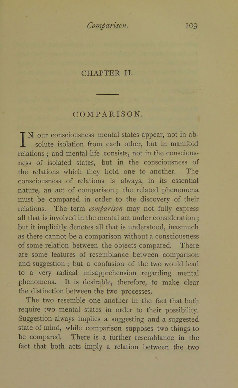 CHAPTER II. COMPARISON. IN our consciousness mental states appear, not in ab- solute isolation from each other, but in manifold relations; and mental life consists, not in the conscious- ness of isolated states, but in the consciousness of the relations which they hold one to another. The consciousness of relations is always, in its essential nature, an act of comparison; the related phenomena must be compared in order to the discovery of their relations. The term comparison may not fully express all that is involved in the mental act under consideration ; but it implicitly denotes all that is understood, inasmuch as there cannot be a comparison without a consciousness of some relation between the objects compared. There are some features of resemblance between comparison and suggestion; but a confusion of the two would lead to a very radical misapprehension regarding mental phenomena. It is desirable, therefore, to make clear the distinction between the two processes, The two resemble one another in the fact that both require two mental states in order to their possibility. Suggestion always implies a suggesting and a suggested state of mind, while comparison supposes two things to be compared. There is a further resemblance in the fact that both acts imply a relation between the two