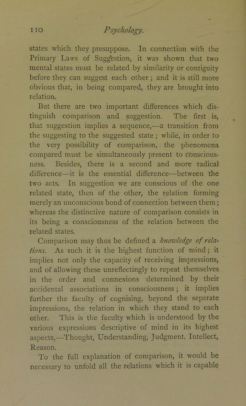 states which they presuppose. In connection with the Primary Laws of Suggestion, it was shown that two mental states must be related by similarity or contiguity before they can suggest each other; and it is still more obvious that, in being compared, they are brought into relation. But there are two important differences which dis- tinguish comparison and suggestion. The first is, that suggestion implies a sequence,—a transition from the suggesting to the suggested state; while, in order to the very possibility of comparison, the phenomena compared must be simultaneously present to conscious- ness. Besides, there is a second and more radical difference—it is the essential difference—between the two acts. In suggestion we are conscious of the one related state, then of the other, the relation forming merely an unconscious bond of connection between them; whereas the distinctive nature of comparison consists in its being a consciousness of the relation between the related states. Comparison may thus be defined a knowledge of rela- tions. As such it is the highest function of mind; it implies not only the capacity of receiving impressions, and of allowing these unreflectingly to repeat themselves in the order and connexions determined by their accidental associations in consciousness; it implies further the faculty of cognising, beyond the separate impressions, the relation in which they stand to each other. This is the faculty which is understood by the various expressions descriptive of mind in its highest aspects,—Thought, Understanding, Judgment, Intellect, Reason. To the full explanation of comparison, it would be necessary to unfold all the relations which it is capable