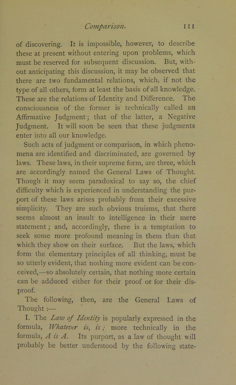 of discovering. It is impossible, however, to describe these at present without entering upon problems, which must be reserved for subsequent discussion. But, with- out anticipating this discussion, it may be observed that there are two fundamental relations, which, if not the type of all others, form at least the basis of all knowledge. These are the relations of Identity and Difference. The consciousness of the former is technically called an Affirmative Judgment; that of the latter, a Negative Judgment. It will soon be seen that these judgments enter into all our knowledge. Such acts of judgment or comparison, in which pheno- mena are identified and discriminated, are governed by laws. These laws, in their supreme form, are three, which are accordingly named the General Laws of Thought. Though it may seem paradoxical to say so, the chief difficulty which is experienced in understanding the pur- port of these laws arises probably from their excessive simplicity. They are such obvious truisms, that there seems almost an insult to intelligence in their mere statement; and, accordingly, there is a temptation to seek some more profound meaning in them than that which they show on their surface. But the laws, which form the elementary principles of all thinking, must be so utterly evident, that nothing more evident can be con- ceived,—so absolutely certain, that nothing more certain can be adduced either for their proof or for their dis- proof. The following, then, are the General Laws of Thought :— I. The Law of Idetitity is popularly expressed in the formula, Whatever is, is; more technically in the formula, A is A. Its purport, as a law of thought will probably be better understood by the following state-