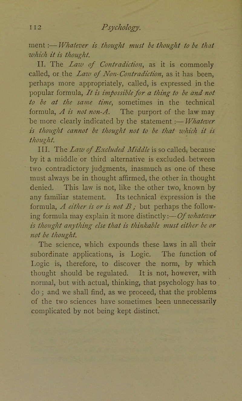 ment:— Whatever is thought must be thought to be that which it is thought. II. The Law of Contradiction, as it is commonly called, or the Law of Non-Contradiction, as it has been, perhaps more appropriately, called, is expressed in the popular formula, Lt is impossible for a thing to be and not to be at the same time, sometimes in the technical formula, A is not non-A. The purport of the law may be more clearly indicated by the statement :— Whatever is thought cannot be thought not to be that -which it is thought. III. The Law of Excluded Middle is so called, because by it a middle or third alternative is excluded between two contradictory judgments, inasmuch as one of these must always be in thought affirmed, the other in thought denied. This law is not, like the other two, known by any familiar statement. Its technical expression is the formula, A either is or is not B ; but perhaps the follow- ing formula may explain it more distinctly:—Of whatever is thought anything else that is thinkable must either be or not be thought. The science, which expounds these laws in all their subordinate applications, is Logic. The function of Logic is, therefore, to discover the norm, by which thought should be regulated. It is not, however, with normal, but with actual, thinking, that psychology has to do ; and we shall find, as we proceed, that the problems of the two sciences have sometimes been unnecessarily complicated by not being kept distinct.