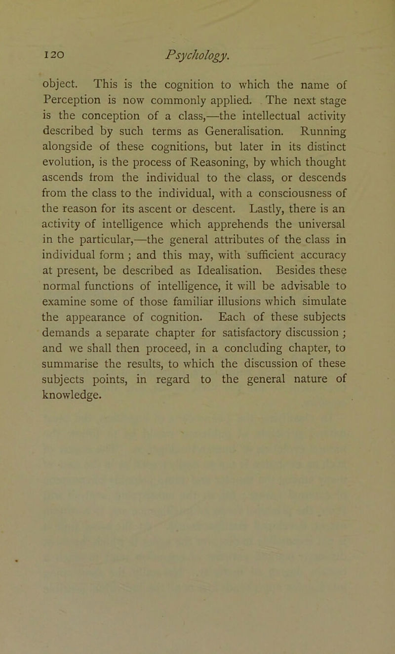 object. This is the cognition to which the name of Perception is now commonly applied. The next stage is the conception of a class,—the intellectual activity described by such terms as Generalisation. Running alongside of these cognitions, but later in its distinct evolution, is the process of Reasoning, by which thought ascends from the individual to the class, or descends from the class to the individual, with a consciousness of the reason for its ascent or descent. Lastly, there is an activity of intelligence which apprehends the universal in the particular,—the general attributes of the class in individual form ; and this may, with sufficient accuracy at present, be described as Idealisation. Besides these normal functions of intelligence, it will be advisable to examine some of those familiar illusions which simulate the appearance of cognition. Each of these subjects demands a separate chapter for satisfactory discussion ; and we shall then proceed, in a concluding chapter, to summarise the results, to which the discussion of these subjects points, in regard to the general nature of knowledge.