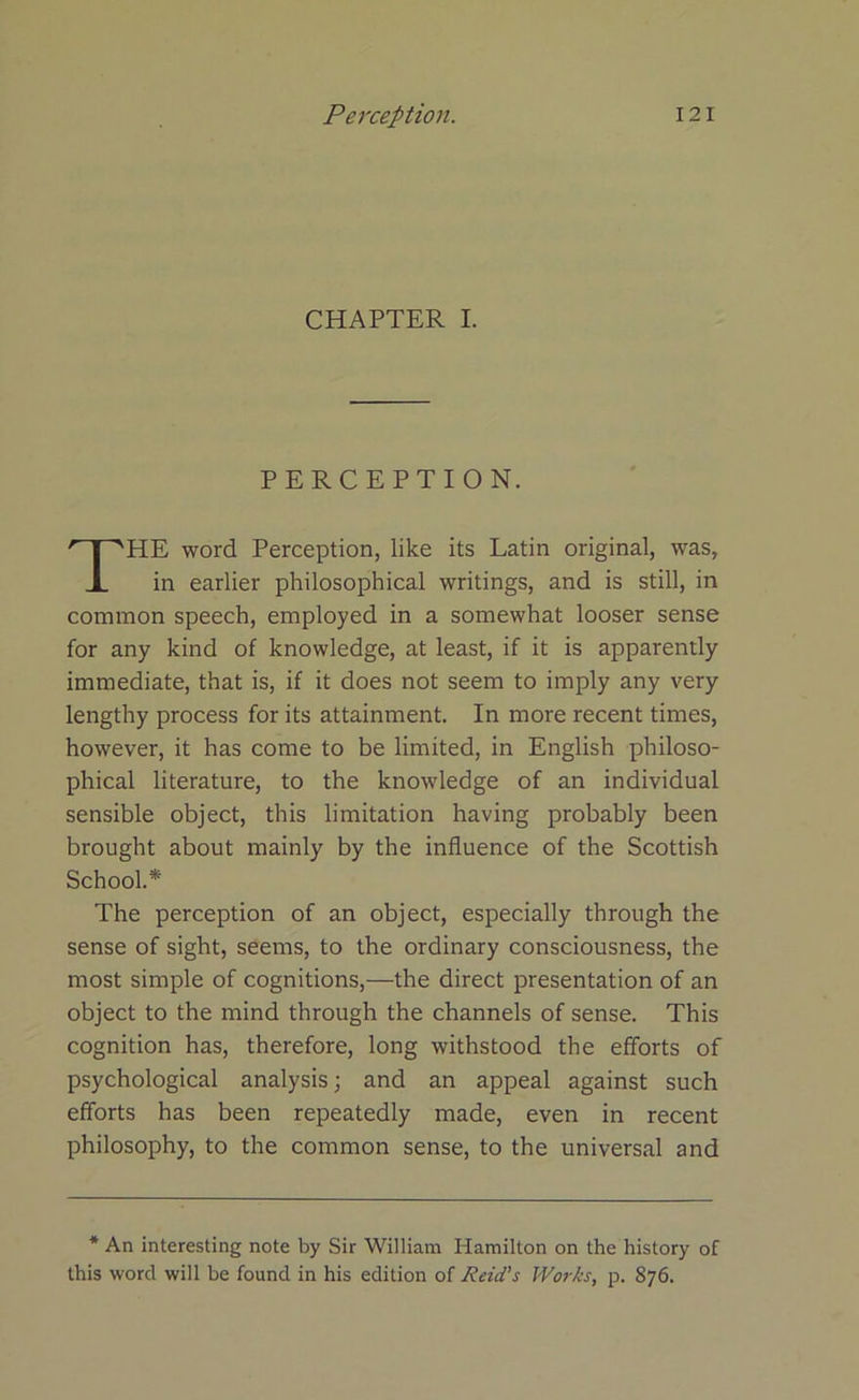 CHAPTER I. PERCEPTION. HE word Perception, like its Latin original, was, in earlier philosophical writings, and is still, in common speech, employed in a somewhat looser sense for any kind of knowledge, at least, if it is apparently immediate, that is, if it does not seem to imply any very lengthy process for its attainment. In more recent times, however, it has come to be limited, in English philoso- phical literature, to the knowledge of an individual sensible object, this limitation having probably been brought about mainly by the influence of the Scottish School.* The perception of an object, especially through the sense of sight, seems, to the ordinary consciousness, the most simple of cognitions,—the direct presentation of an object to the mind through the channels of sense. This cognition has, therefore, long withstood the efforts of psychological analysis; and an appeal against such efforts has been repeatedly made, even in recent philosophy, to the common sense, to the universal and * An interesting note by Sir William Hamilton on the history of this word will be found in his edition of Reid's Works, p. 876.