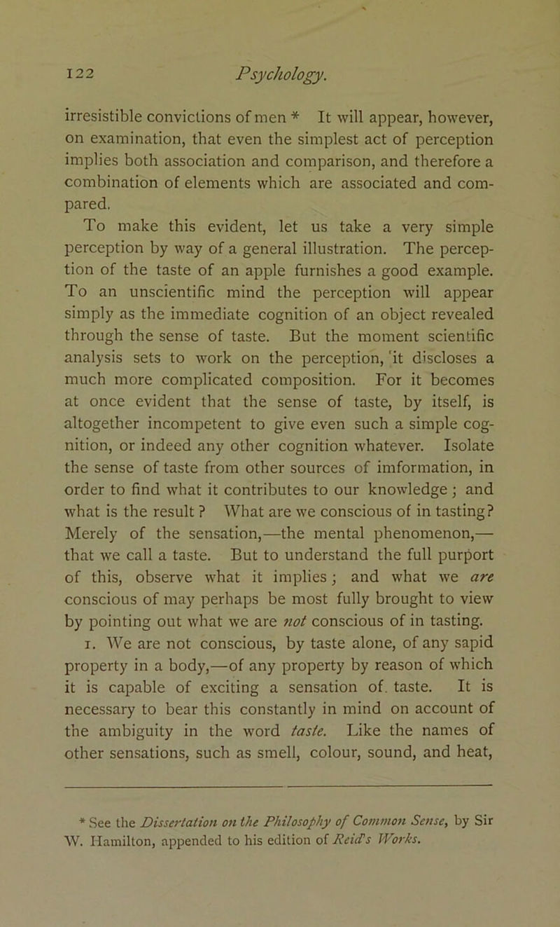 irresistible convictions of men * It will appear, however, on examination, that even the simplest act of perception implies both association and comparison, and therefore a combination of elements which are associated and com- pared. To make this evident, let us take a very simple perception by way of a general illustration. The percep- tion of the taste of an apple furnishes a good example. To an unscientific mind the perception will appear simply as the immediate cognition of an object revealed through the sense of taste. But the moment scientific analysis sets to work on the perception, 'it discloses a much more complicated composition. For it becomes at once evident that the sense of taste, by itself, is altogether incompetent to give even such a simple cog- nition, or indeed any other cognition whatever. Isolate the sense of taste from other sources of imformation, in order to find what it contributes to our knowledge; and what is the result ? What are we conscious of in tasting? Merely of the sensation,—the mental phenomenon,— that we call a taste. But to understand the full purport of this, observe what it implies; and what we are conscious of may perhaps be most fully brought to view by pointing out what we are not conscious of in tasting. i. We are not conscious, by taste alone, of any sapid property in a body,—of any property by reason of which it is capable of exciting a sensation of. taste. It is necessary to bear this constantly in mind on account of the ambiguity in the word taste. Like the names of other sensations, such as smell, colour, sound, and heat, * See the Dissertation on the Philosophy of Common Sense, by Sir W. Hamilton, appended to his edition of Reid’s Works.