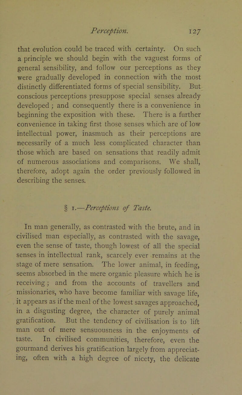 that evolution could be traced with certainty. On such a principle we should begin with the vaguest forms of general sensibility, and follow our perceptions as they were gradually developed in connection with the most distinctly differentiated forms of special sensibility. But conscious perceptions presuppose special senses already developed; and consequently there is a convenience in beginning the exposition with these. There is a further convenience in taking first those senses which are of low intellectual power, inasmuch as their perceptions are necessarily of a much less complicated character than those which are based on sensations that readily admit of numerous associations and comparisons. We shall, therefore, adopt again the order previously followed in describing the senses. § i.—Perceptions of Taste. In man generally, as contrasted with the brute, and in civilised man especially, as contrasted with the savage, even the sense of taste, though lowest of all the special senses in intellectual rank, scarcely ever remains at the stage of mere sensation. The lower animal, in feeding, seems absorbed in the mere organic pleasure which he is receiving; and from the accounts of travellers and missionaries, who have become familiar with savage life, it appears as if the meal of the lowest savages approached, in a disgusting degree, the character of purely animal gratification. But the tendency of civilisation is to lift man out of mere sensuousness in the enjoyments of taste. In civilised communities, therefore, even the gourmand derives his gratification largely from appreciat- ing, often with a high degree of nicety, the delicate