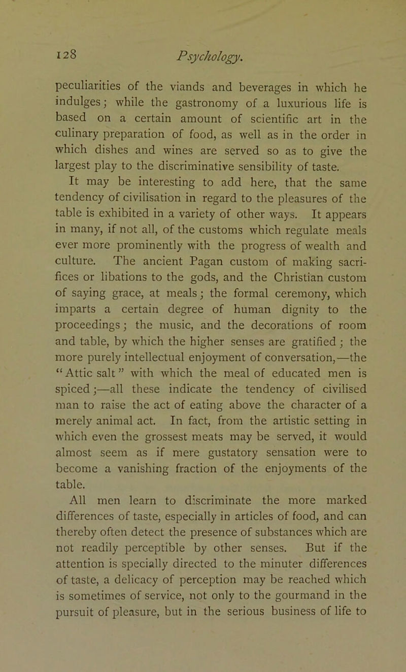 peculiarities of the viands and beverages in which he indulges; while the gastronomy of a luxurious life is based on a certain amount of scientific art in the culinary preparation of food, as well as in the order in which dishes and wines are served so as to give the largest play to the discriminative sensibility of taste. It may be interesting to add here, that the same tendency of civilisation in regard to the pleasures of the table is exhibited in a variety of other ways. It appears in many, if not all, of the customs which regulate meals ever more prominently with the progress of wealth and culture. The ancient Pagan custom of making sacri- fices or libations to the gods, and the Christian custom of saying grace, at meals; the formal ceremony, which imparts a certain degree of human dignity to the proceedings; the music, and the decorations of room and table, by which the higher senses are gratified ; the more purely intellectual enjoyment of conversation,—the “ Attic salt ” with which the meal of educated men is spiced;—all these indicate the tendency of civilised man to raise the act of eating above the character of a merely animal act. In fact, from the artistic setting in which even the grossest meats may be served, it would almost seem as if mere gustatory sensation were to become a vanishing fraction of the enjoyments of the table. All men learn to discriminate the more marked differences of taste, especially in articles of food, and can thereby often detect the presence of substances which are not readily perceptible by other senses. But if the attention is specially directed to the minuter differences of taste, a delicacy of perception may be reached which is sometimes of service, not only to the gourmand in the pursuit of pleasure, but in the serious business of life to