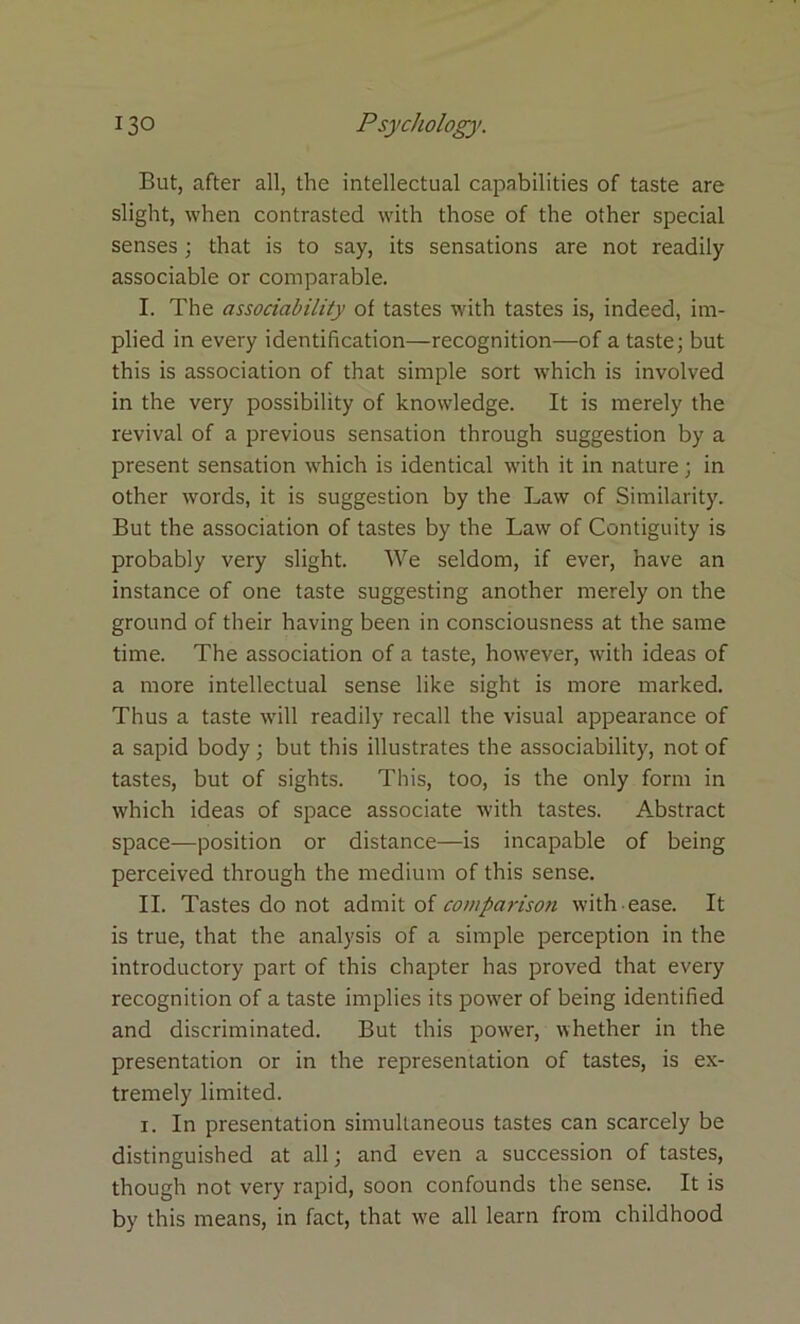 But, after all, the intellectual capabilities of taste are slight, when contrasted with those of the other special senses; that is to say, its sensations are not readily associable or comparable. I. The associability of tastes with tastes is, indeed, im- plied in every identification—recognition—of a taste; but this is association of that simple sort which is involved in the very possibility of knowledge. It is merely the revival of a previous sensation through suggestion by a present sensation which is identical with it in nature; in other words, it is suggestion by the Law of Similarity. But the association of tastes by the Law of Contiguity is probably very slight. We seldom, if ever, have an instance of one taste suggesting another merely on the ground of their having been in consciousness at the same time. The association of a taste, however, with ideas of a more intellectual sense like sight is more marked. Thus a taste will readily recall the visual appearance of a sapid body ; but this illustrates the associability, not of tastes, but of sights. This, too, is the only form in which ideas of space associate with tastes. Abstract space—position or distance—is incapable of being perceived through the medium of this sense. II. Tastes do not admit of comparison with ease. It is true, that the analysis of a simple perception in the introductory part of this chapter has proved that every recognition of a taste implies its power of being identified and discriminated. But this power, whether in the presentation or in the representation of tastes, is ex- tremely limited. i. In presentation simultaneous tastes can scarcely be distinguished at all; and even a succession of tastes, though not very rapid, soon confounds the sense. It is by this means, in fact, that we all learn from childhood