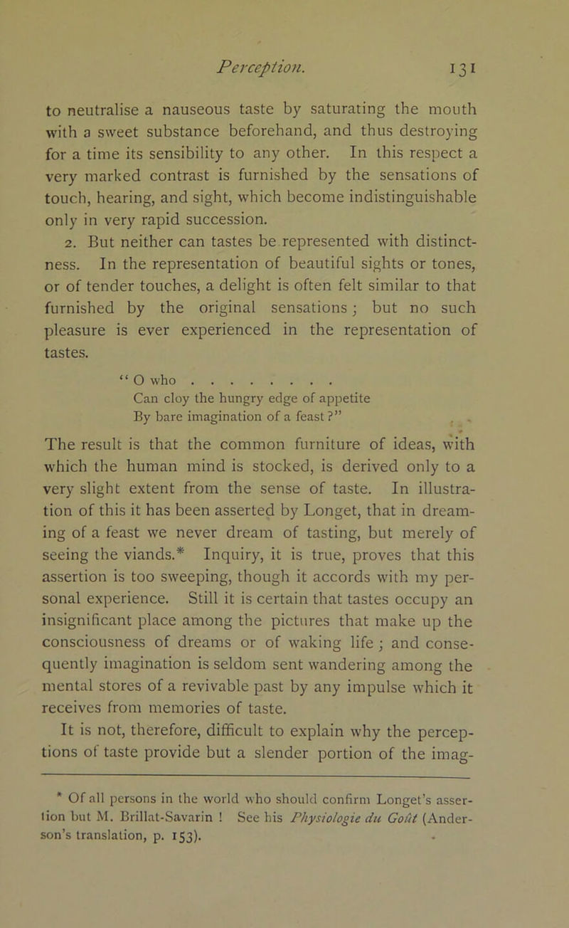 to neutralise a nauseous taste by saturating the mouth with a sweet substance beforehand, and thus destroying for a time its sensibility to any other. In this respect a very marked contrast is furnished by the sensations of touch, hearing, and sight, which become indistinguishable only in very rapid succession. 2. But neither can tastes be represented with distinct- ness. In the representation of beautiful sights or tones, or of tender touches, a delight is often felt similar to that furnished by the original sensations; but no such pleasure is ever experienced in the representation of tastes. “ O who Can cloy the hungry edge of appetite By bare imagination of a feast ?” The result is that the common furniture of ideas, with which the human mind is stocked, is derived only to a very slight extent from the sense of taste. In illustra- tion of this it has been asserted by Longet, that in dream- ing of a feast we never dream of tasting, but merely of seeing the viands.* Inquiry, it is true, proves that this assertion is too sweeping, though it accords with my per- sonal experience. Still it is certain that tastes occupy an insignificant place among the pictures that make up the consciousness of dreams or of waking life ; and conse- quently imagination is seldom sent wandering among the mental stores of a revivable past by any impulse which it receives from memories of taste. It is not, therefore, difficult to explain why the percep- tions of taste provide but a slender portion of the imag- * Of all persons in the world who should confirm Longet’s asser- tion but M. Brillat-Savarin ! See his Physiologie du Gout (Ander- son’s translation, p. 153).