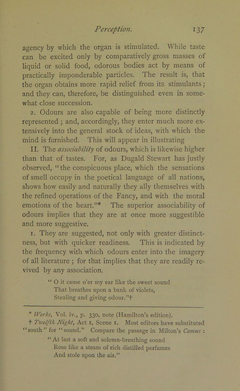 agency by which the organ is stimulated. While taste can be excited only by comparatively gross masses of liquid or solid food, odorous bodies act by means of practically imponderable particles. The result is, that the organ obtains more rapid relief from its stimulants; and they can, therefore, be distinguished even in some- what close succession. 2. Odours are also capable of being more distinctly represented ; and, accordingly, they enter much more ex- tensively into the general stock of ideas, with which the mind is furnished. This will appear in illustrating II. The associability of odours, which is likewise higher than that of tastes. For, as Dugald Stewart has justly observed, “the conspicuous place, which the sensations of smell occupy in the poetical language of all nations, shows how easily and naturally they ally themselves with the refined operations of the Fancy, and with the moral emotions of the heart.”* The superior associability of odours implies that they are at once more suggestible and more suggestive. i. They are suggested, not only with greater distinct- ness, but with quicker readiness. This is indicated by the frequency with which odours enter into the imagery of all literature ; for that implies that they are readily re- vived by any association. “ O it came o’er my ear like the sweet sound That breathes upon a bank of violets, Stealing and giving odour.”+ * Works, Vol. iv., p. 330, note (Hamilton’s edition), t Twelfth Night, Act 1, Scene 1. Most editors have substituted “south” for “sound.” Compare the passage in Milton’s Conms ; “At last a soft and solemn-breathing sound Rose like a steam of rich distilled perfumes And stole upon the air.”