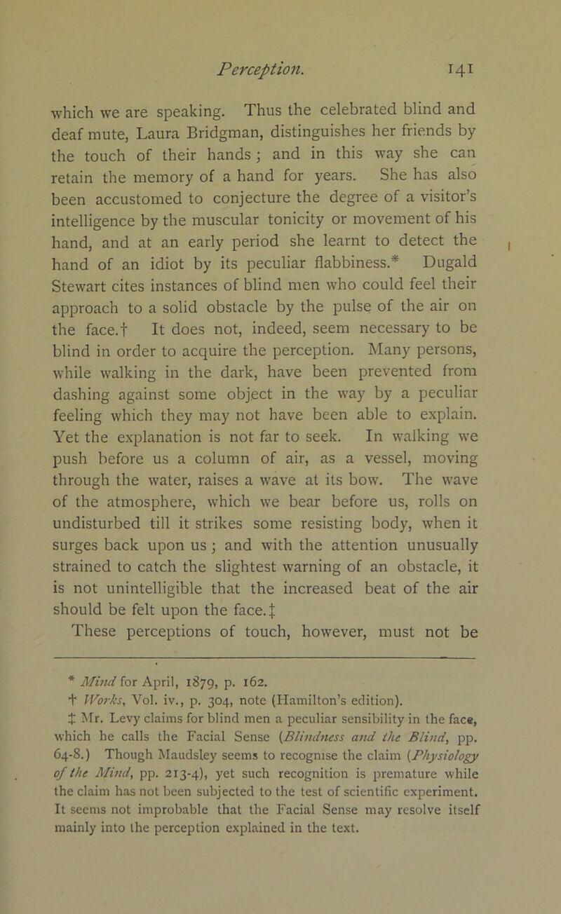 which we are speaking. Thus the celebrated blind and deaf mute, Laura Bridgman, distinguishes her friends by the touch of their hands; and in this way she can retain the memory of a hand for years. She has also been accustomed to conjecture the degree of a visitor’s intelligence by the muscular tonicity or movement of his hand, and at an early period she learnt to detect the hand of an idiot by its peculiar flabbiness.* Dugald Stewart cites instances of blind men who could feel their approach to a solid obstacle by the pulse of the air on the face.f It does not, indeed, seem necessary to be blind in order to acquire the perception. Many persons, while walking in the dark, have been prevented from dashing against some object in the way by a peculiar feeling which they may not have been able to explain. Yet the explanation is not far to seek. In walking we push before us a column of air, as a vessel, moving through the water, raises a wave at its bow. The wave of the atmosphere, which we bear before us, rolls on undisturbed till it strikes some resisting body, when it surges back upon us ; and with the attention unusually strained to catch the slightest warning of an obstacle, it is not unintelligible that the increased beat of the air should be felt upon the face.J These perceptions of touch, however, must not be * Mind for April, 1879, p. 162. + Works, Vol. iv., p. 304, note (Hamilton’s edition). X Mr. Levy claims for blind men a peculiar sensibility in the face, which he calls the Facial Sense (Blindness and the Blind, pp. 64-8.) Though Maudsley seems to recognise the claim (Physiology of the Mind, pp. 213-4), yet such recognition is premature while the claim has not been subjected to the test of scientific experiment. It seems not improbable that the Facial Sense may resolve itself mainly into the perception explained in the text.