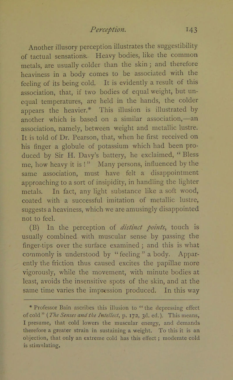 Another illusory perception illustrates the suggestibility of tactual sensations. Heavy bodies, like the common metals, are usually colder than the skin; and therefore heaviness in a body comes to be associated with the feeling of its being cold. It is evidently a result of this association, that, if two bodies of equal weight, but un- equal temperatures, are held in the hands, the colder appears the heavier.* This illusion is illustrated by another which is based on a similar association,—an association, namely, between weight and metallic lustre. It is told of Dr. Pearson, that, when he first received on his finger a globule of potassium which had been pro- duced by Sir H. Davy’s battery, he exclaimed, “ Bless me, how heavy it is ! ” Many persons, influenced by the same association, must have felt a disappointment approaching to a sort of insipidity, in handling the lighter metals. In fact, any light substance like a soft wood, coated with a successful imitation of metallic lustre, suggests a heaviness, which we are amusingly disappointed not to feel. (B) In the perception of distinct points, touch is usually combined with muscular sense by passing the finger-tips over the surface examined ; and this is what commonly is understood by “ feeling ” a body. Appar- ently the friction thus caused excites the papillae more vigorously, while the movement, with minute bodies at least, avoids the insensitive spots of the skin, and at the same time varies the impression produced. In this way * Professor Bain ascribes this illusion to “ the depressing effect of cold ” (The Senses and the Intellect, p. 172, 3d. ed.). This means, I presume, that cold lowers the muscular energy, and demands therefore a greater strain in sustaining a weight. To this it is an objection, that only an extreme cold has this effect; moderate cold is stimulating.