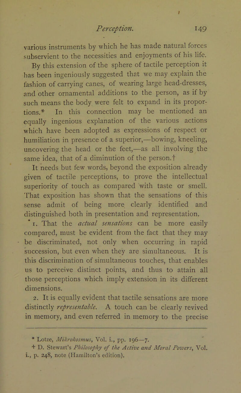 I Perception. 149 various instruments by which he has made natural forces subservient to the necessities and enjoyments of his life. By this extension of the sphere of tactile perception it has been ingeniously suggested that we may explain the fashion of carrying canes, of wearing large head-dresses, and other ornamental additions to the person, as if by such means the body were felt to expand in its propor- tions.* In this connection may be mentioned an equally ingenious explanation of the various actions which have been adopted as expressions of respect or humiliation in presence of a superior,—bowing, kneeling, uncovering the head or the feet,—as all involving the same idea, that of a diminution of the person.f It needs but few words, beyond the exposition already given of tactile perceptions, to prove the intellectual superiority of touch as compared with taste or smell. That exposition has shown that the sensations of this sense admit of being more clearly identified and distinguished both in presentation and representation. * 1. That the actual sensations can be more easily compared, must be evident from the fact that they may be discriminated, not only when occurring in rapid succession, but even when they are simultaneous. It is this discrimination of simultaneous touches, that enables us to perceive distinct points, and thus to attain all those perceptions which imply extension in its different dimensions. 2. It is equally evident that tactile sensations are more distinctly representable. A touch can be clearly revived in memory, and even referred in memory to the precise * Lotze, Mikrokosmus, Vol. i., pp. 196—7. + D. Stewart’s Philosophy of the Active and Moral Powers, Vol. i., p. 248, note (Hamilton’s edition).