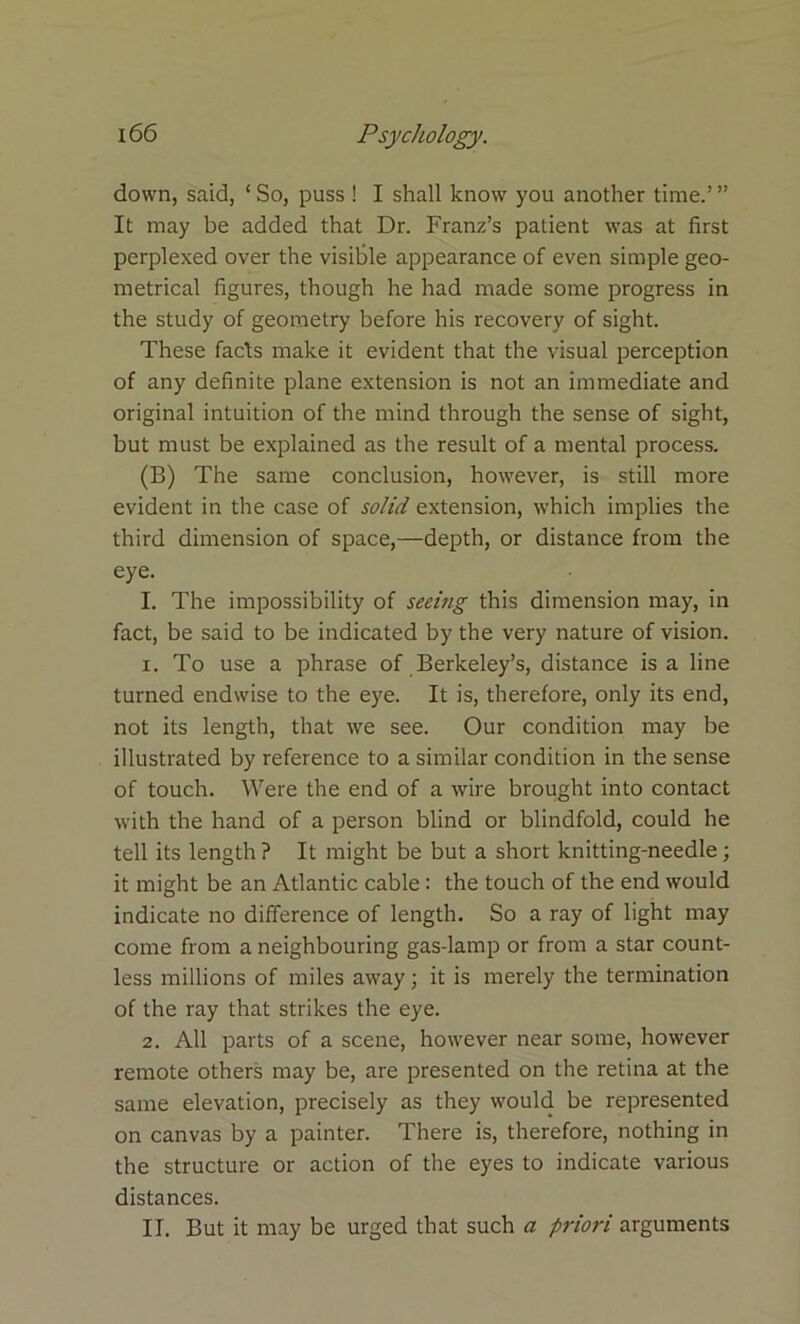 down, said, ‘ So, puss ! I shall know you another time.’ ” It may be added that Dr. Franz’s patient was at first perplexed over the visible appearance of even simple geo- metrical figures, though he had made some progress in the study of geometry before his recovery of sight. These facls make it evident that the visual perception of any definite plane extension is not an immediate and original intuition of the mind through the sense of sight, but must be explained as the result of a mental process. (B) The same conclusion, however, is still more evident in the case of solid extension, which implies the third dimension of space,—depth, or distance from the eye. I. The impossibility of seeing this dimension may, in fact, be said to be indicated by the very nature of vision. 1. To use a phrase of Berkeley’s, distance is a line turned endwise to the eye. It is, therefore, only its end, not its length, that we see. Our condition may be illustrated by reference to a similar condition in the sense of touch. Were the end of a wire brought into contact with the hand of a person blind or blindfold, could he tell its length ? It might be but a short knitting-needle; it might be an Atlantic cable: the touch of the end would indicate no difference of length. So a ray of light may come from a neighbouring gas-lamp or from a star count- less millions of miles away; it is merely the termination of the ray that strikes the eye. 2. All parts of a scene, however near some, however remote others may be, are presented on the retina at the same elevation, precisely as they would be represented on canvas by a painter. There is, therefore, nothing in the structure or action of the eyes to indicate various distances. II. But it may be urged that such a priori arguments