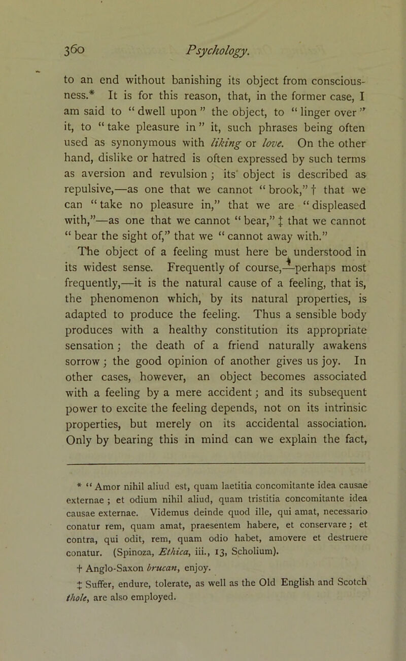 to an end without banishing its object from conscious- ness.* It is for this reason, that, in the former case, I am said to “ dwell upon ” the object, to “ linger over ” it, to “ take pleasure in ” it, such phrases being often used as synonymous with liking or love. On the other hand, dislike or hatred is often expressed by such terms as aversion and revulsion ; its' object is described as repulsive,—as one that we cannot “ brook,” f that we can “ take no pleasure in,” that we are “ displeased with,”—as one that we cannot “ bear,” J that we cannot “ bear the sight of,” that we “ cannot away with.” The object of a feeling must here be understood in its widest sense. Frequently of course,—perhaps most frequently,—it is the natural cause of a feeling, that is, the phenomenon which, by its natural properties, is adapted to produce the feeling. Thus a sensible body produces with a healthy constitution its appropriate sensation; the death of a friend naturally awakens sorrow ; the good opinion of another gives us joy. In other cases, however, an object becomes associated with a feeling by a mere accident; and its subsequent power to excite the feeling depends, not on its intrinsic properties, but merely on its accidental association. Only by bearing this in mind can we explain the fact, * “ Amor nihil aliud est, quam laetitia concomitante idea causae externae ; et odium nihil aliud, quam tristitia concomitante idea causae externae. Videmus deinde quod ille, qui amat, necessario conatur rem, quam amat, praesentem habere, et conservare; et contra, qui odit, rem, quam odio habet, amovere et destruere conatur. (Spinoza, Ethica, iii., 13, Scholium), t Anglo-Saxon brucan, enjoy. + Suffer, endure, tolerate, as well as the Old English and Scotch thole, are also employed.