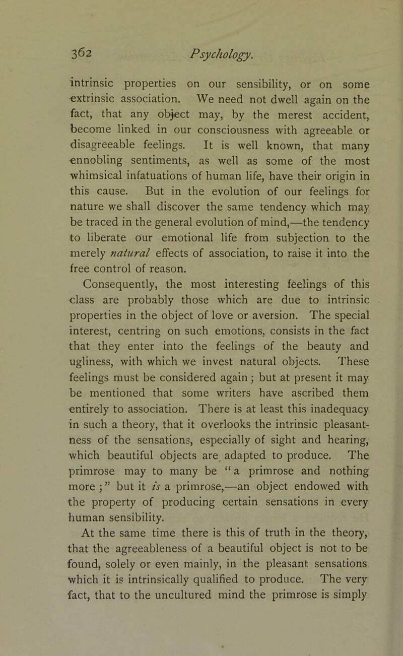 intrinsic properties on our sensibility, or on some extrinsic association. We need not dwell again on the fact, that any object may, by the merest accident, become linked in our consciousness with agreeable or disagreeable feelings. It is well known, that many ■ennobling sentiments, as well as some of the most whimsical infatuations of human life, have their origin in this cause. But in the evolution of our feelings for nature we shall discover the same tendency which may be traced in the general evolution of mind,—the tendency to liberate our emotional life from subjection to the merely natural effects of association, to raise it into the free control of reason. Consequently, the most interesting feelings of this class are probably those which are due to intrinsic properties in the object of love or aversion. The special interest, centring on such emotions, consists in the fact that they enter into the feelings of the beauty and ugliness, with which we invest natural objects. These feelings must be considered again; but at present it may be mentioned that some writers have ascribed them entirely to association. There is at least this inadequacy in such a theory, that it overlooks the intrinsic pleasant- ness of the sensations, especially of sight and hearing, which beautiful objects are adapted to produce. The primrose may to many be “ a primrose and nothing more ; ” but it is a primrose,—an object endowed with the property of producing certain sensations in every human sensibility. At the same time there is this of truth in the theory, that the agreeableness of a beautiful object is not to be found, solely or even mainly, in the pleasant sensations which it is intrinsically qualified to produce. The very fact, that to the uncultured mind the primrose is simply