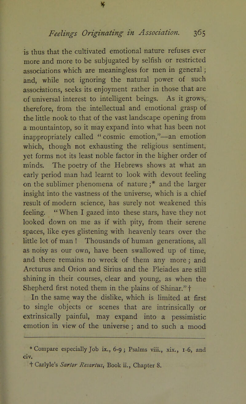 is thus that the cultivated emotional nature refuses ever more and more to be subjugated by selfish or restricted associations which are meaningless for men in general; and, while not ignoring the natural power of such associations, seeks its enjoyment rather in those that are of universal interest to intelligent beings. As it grows, therefore, from the intellectual and emotional grasp of the little nook to that of the vast landscape opening from a mountaintop, so it may expand into what has been not inappropriately called “ cosmic emotion,”—an emotion which, though not exhausting the religious sentiment, yet forms not its least noble factor in the higher order of minds. The poetry of the Hebrews shows at what an early period man had learnt to look with devout feeling on the sublimer phenomena of nature ;* and the larger insight into the vastness of the universe, which is a chief result of modern science, has surely not weakened this feeling. “When I gazed into these stars, have they not looked down on me as if with pity, from their serene spaces, like eyes glistening with heavenly tears over the little lot of man ! Thousands of human generations, all as noisy as our own, have been swallowed up of time, and there remains no wreck of them any more; and Arcturus and Orion and Sirius and the Pleiades are still shining in their courses, clear and young, as when the Shepherd first noted them in the plains of Shinar.” f In the same way the dislike, which is limited at first to single objects or scenes that are intrinsically or extrinsically painful, may expand into a pessimistic emotion in view of the universe ; and to such a mood * Compare especially Job ix., 6-9; Psalms viii., xix., 1-6, and civ. t Carlyle’s Sartor Resartns, Book ii., Chapter 8.