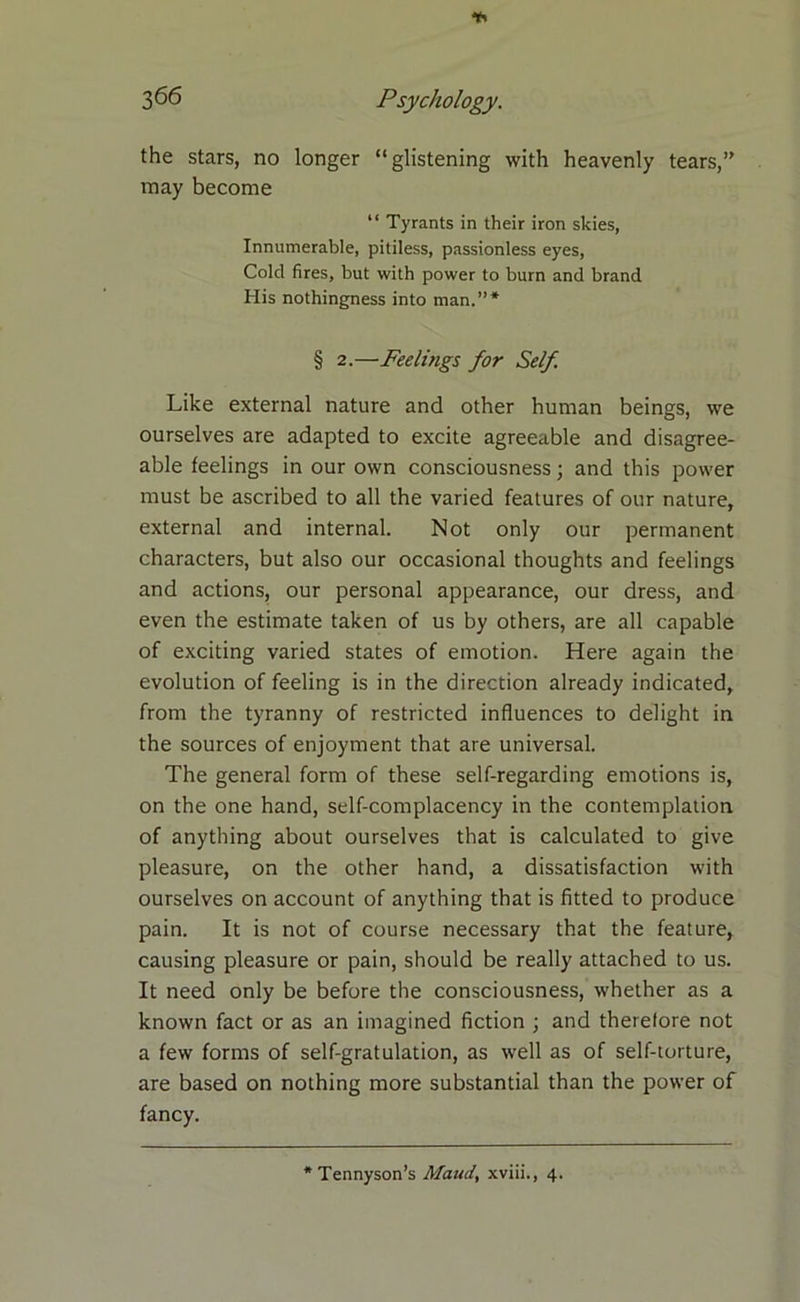 3^6 Psychology. the stars, no longer “glistening with heavenly tears,” may become “ Tyrants in their iron skies, Innumerable, pitiless, passionless eyes, Cold fires, but with power to burn and brand His nothingness into man.”* § 2.—Feelings for Self Like external nature and other human beings, we ourselves are adapted to excite agreeable and disagree- able feelings in our own consciousness; and this power must be ascribed to all the varied features of our nature, external and internal. Not only our permanent characters, but also our occasional thoughts and feelings and actions, our personal appearance, our dress, and even the estimate taken of us by others, are all capable of exciting varied states of emotion. Here again the evolution of feeling is in the direction already indicated, from the tyranny of restricted influences to delight in the sources of enjoyment that are universal. The general form of these self-regarding emotions is, on the one hand, self-complacency in the contemplation of anything about ourselves that is calculated to give pleasure, on the other hand, a dissatisfaction with ourselves on account of anything that is fitted to produce pain. It is not of course necessary that the feature, causing pleasure or pain, should be really attached to us. It need only be before the consciousness, whether as a known fact or as an imagined fiction ; and therefore not a few forms of self-gratulation, as well as of self-torture, are based on nothing more substantial than the power of fancy.