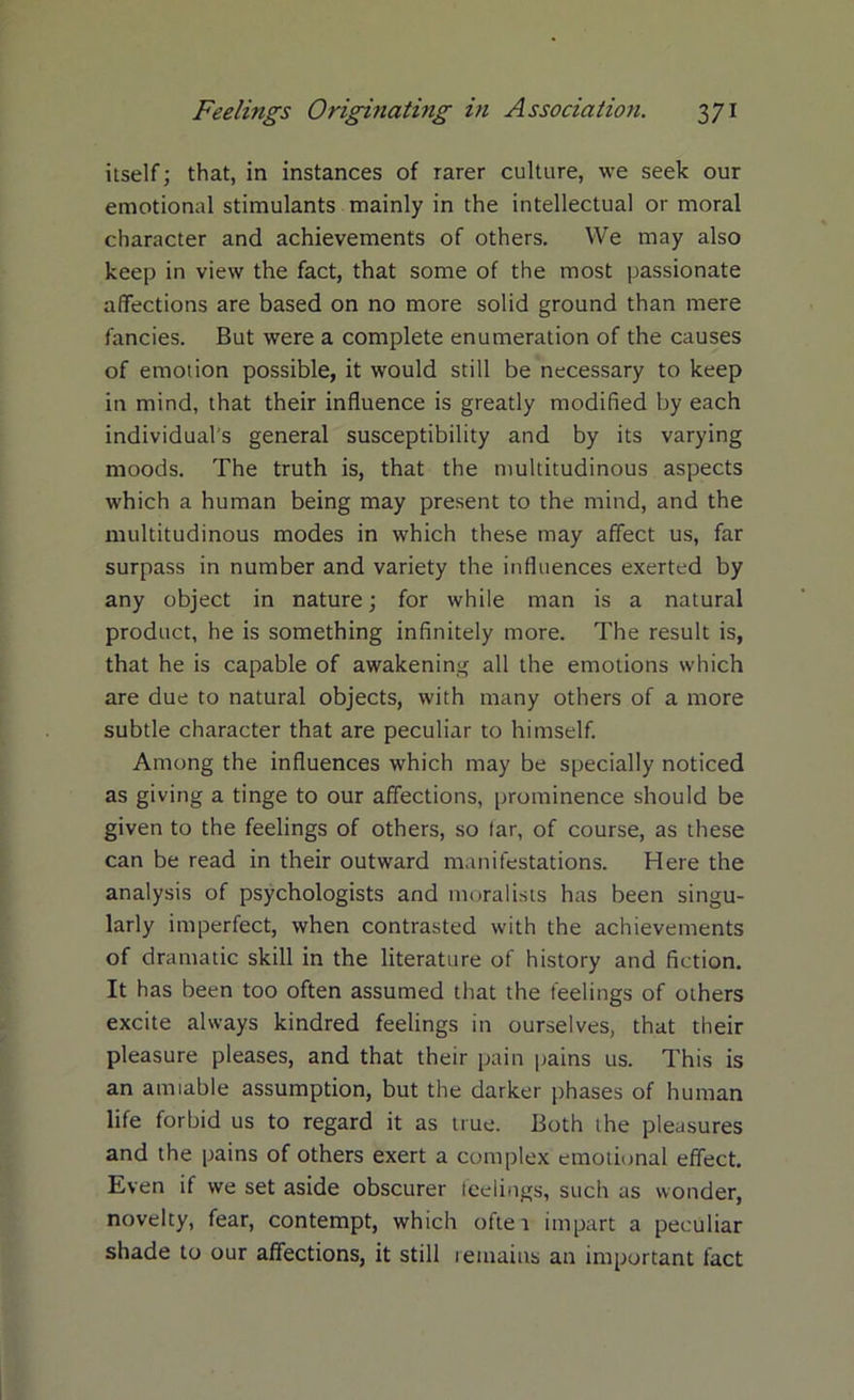itself; that, in instances of rarer culture, we seek our emotional stimulants mainly in the intellectual or moral character and achievements of others. We may also keep in view the fact, that some of the most passionate affections are based on no more solid ground than mere fancies. But were a complete enumeration of the causes of emotion possible, it would still be necessary to keep in mind, that their influence is greatly modified by each individual's general susceptibility and by its varying moods. The truth is, that the multitudinous aspects which a human being may present to the mind, and the multitudinous modes in which these may affect us, far surpass in number and variety the influences exerted by any object in nature; for while man is a natural product, he is something infinitely more. The result is, that he is capable of awakening all the emotions which are due to natural objects, with many others of a more subtle character that are peculiar to himself. Among the influences which may be specially noticed as giving a tinge to our affections, prominence should be given to the feelings of others, so far, of course, as these can be read in their outward manifestations. Here the analysis of psychologists and moralists has been singu- larly imperfect, when contrasted with the achievements of dramatic skill in the literature of history and fiction. It has been too often assumed that the feelings of others excite always kindred feelings in ourselves, that their pleasure pleases, and that their pain pains us. This is an amiable assumption, but the darker phases of human life forbid us to regard it as true. Both the pleasures and the pains of others exert a complex emotional effect. Even if we set aside obscurer feelings, such as wonder, novelty, fear, contempt, which ofte 1 impart a peculiar shade to our affections, it still lemains an important fact