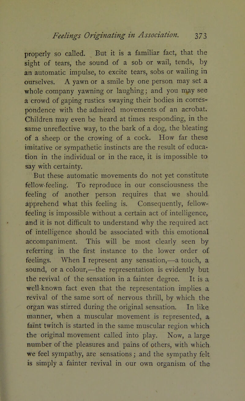 properly so called. But it is a familiar fact, that the sight of tears, the sound of a sob or wail, tends, by an automatic impulse, to excite tears, sobs or wailing in ourselves. A yawn or a smile by one person may set a whole company yawning or laughing; and you may see a crowd of gaping rustics swaying their bodies in corres- pondence with the admired movements of an acrobat. Children may even be heard at times responding, in the same unreflective way, to the bark of a dog, the bleating of a sheep or the crowing of a cock. How far these imitative or sympathetic instincts are the result of educa- tion in the individual or in the race, it is impossible to say with certainty. But these automatic movements do not yet constitute fellow-feeling. To reproduce in our consciousness the feeling of another person requires that we should apprehend what this feeling is. Consequently, fellow- feeling is impossible without a certain act of intelligence, and it is not difficult to understand why the required act of intelligence should be associated with this emotional accompaniment. This will be most clearly seen by referring in the first instance to the lower order of feelings. When I represent any sensation,—a touch, a sound, or a colour,—the representation is evidently but the revival of the sensation in a fainter degree. It is a well-known fact even that the representation implies a revival of the same sort of nervous thrill, by which the organ was stirred during the original sensation. In like manner, when a muscular movement is represented, a faint twitch is started in the same muscular region which the original movement called into play. Now, a large number of the pleasures and pains of others, with which we feel sympathy, are sensations; and the sympathy felt is simply a fainter revival in our own organism of the